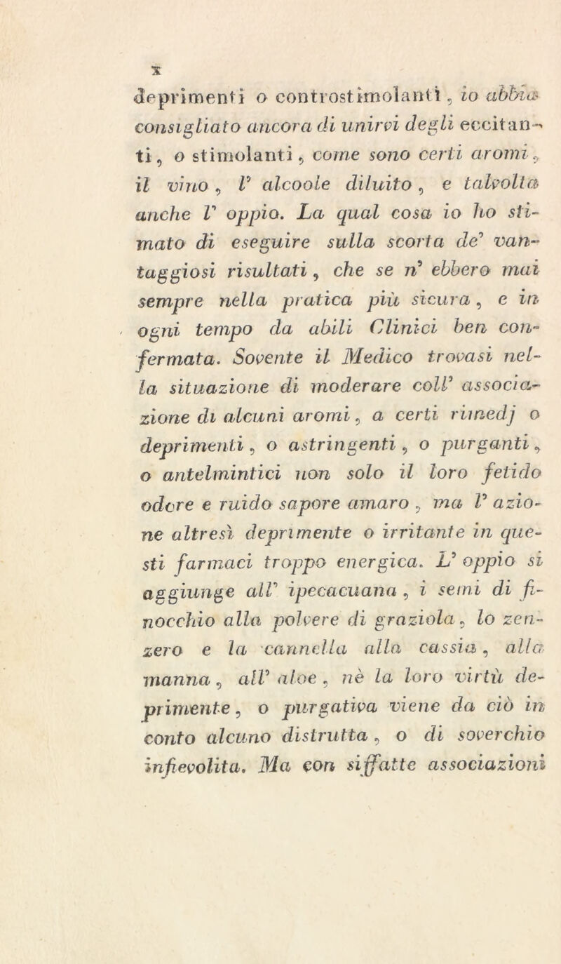 consigliato ancora di unirvi degli eccitan e ti, o stimolanti, come sono certi aromi, il vino, V alcoole diluito, e talvolta anche V oppio. La qual cosa io ho sti- mato di eseguire sulla scorta de0 van- taggiosi risultati, che se ri* ebbero mai sempre nella pratica più sicura, e ili ogni tempo da abili Clinici ben con- fermata. Sovente il Medico trovasi nel- la situazione di moderare coll* associa- zione di alcuni aromi, a certi rii nedj o deprimenti, o astringenti , o purganti, o antelmintici non solo il loro fetido odore e ruido sapore amaro , ma V azio- ne altresì deprimente o irritante in que- sti farmaci troppo energica. L* oppio si aggiunge alV ipecacuana , i semi di fi- nocchio alla polvere di graziola, Zo zen- zero e la cannella alla cassia, alla manna, all* a/oe , nè Za Zoro virtù de- primente , o purgativa viene da ciò in conto alcuno distrutta , o di soverchio infievolita. Ma con siffatte associazioni