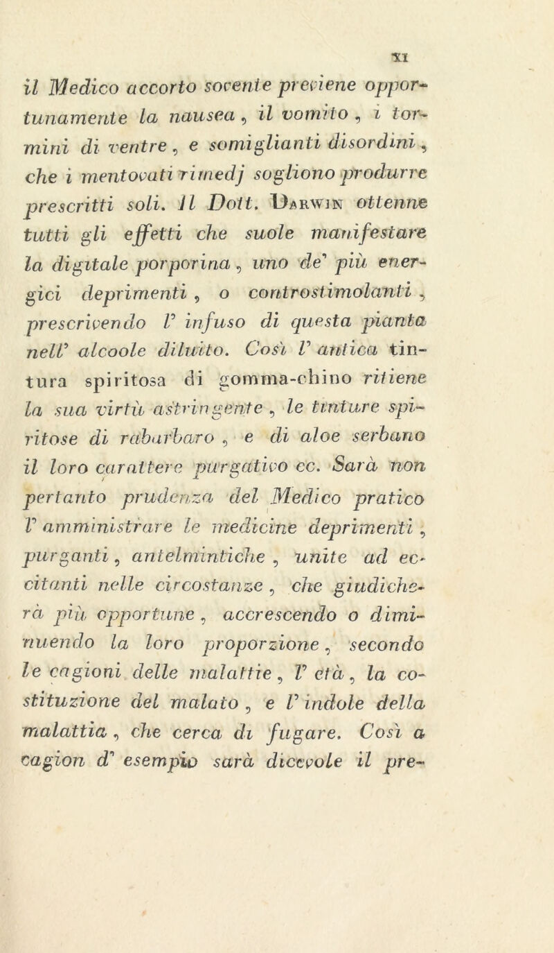 tunamente la nausea 9 il vomì io , i t or- mini di ventre 9 e somiglianti disordini 9 che i mentovati rirnedj sogliono produrre prescritti soli. VZ Doti. Darwjn ottenne tutti gli effetti che suole manifestare la digitale porporina, uno de pià ener- gici deprimenti , o contro stimolanti , prescrivendo V infuso di questa pianta neW alcoole diluito. Così V antica tin- tura spiritosa di gomma-chino ritiene la sua virtù astringente 9 /e tinture spi- ritose di rabarbaro 9 e di aloe serbano il loro carattere purgativo ec. Sarà non pertanto prudenza del 3Iedico pratico V amministrare le medicine deprimenti , purganti, antelmintiche 9 unite ad ec- citanti nelle circostanze 9 c/*e giudiche- rà più opportune , accrescendo o dimi- nuendo la loro proporzione, secondo le cagioni delle malattie9 Z’e/à, Za co- stituzione del malato , e V indole della malattia 9 che cerca di fugare. Così a cagion d' esempio sarà dicevole il pre«