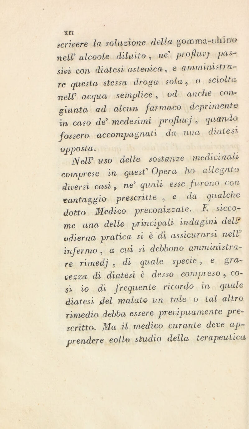 scrivere la soluzione della gomma-etimo neW alcoole diluito, ne profluvj pas- sivi con diatesi astenica, e amministra- re questa stessa droga sola, o sciolta neW acqua semplice , od anche con- giunta ad alcun farmaco deprimente in caso de’ medesimi profluvj , quando fossero accompagnati da una diatesi opposta.. 2Ve/Z’ M50 delle sostanze medicinali comprese in quest' Opera ho allegato diversi casi , ne5 guaZi esse furono con vantaggio prescritte 9 e da qualche dotto Medico preconizzate. E sicco- me una delle principali indagini dell* odierna pratica si è di assicurarsi nell infermo , a cui si debbono amministra- re rimedj 9 di quale specie 9 e gra- vezza di diatesi è desso compreso , co- io di frequente ricordo in quale diatesi del malato un tale o tal altro rimedio debba essere precipuamente pre- scritto. Ma il medico curante deve ap- prendere collo studio della terapeutica