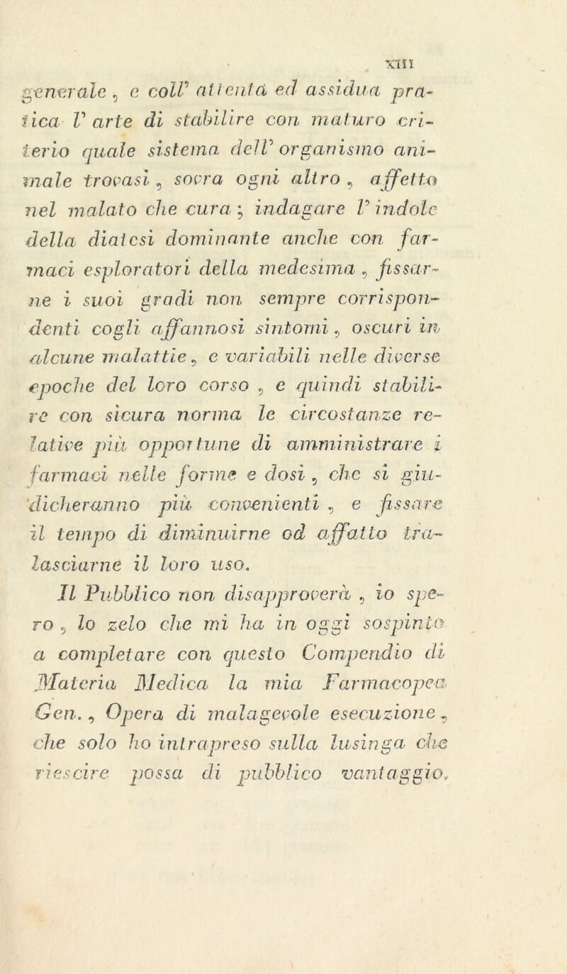 generale , e coZZ’ alienici ed assidua pra- tica V arte di stabilire con maturo cri- terio quale sistema delV organismo ani- male trovasi, sovra ogni altro, affetto nel malato che cura ; indagare V indole della diatesi dominante anche con far- maci esploratori della medesima , fissar- ne i suoi gradi non sempre corrispon- denti cogli affannosi sintomi, oscuri in alcune malattie, e variabili nelle diverse epoche del loro corso , e quindi stabili- re con sicura norma le circostanze re- lative pia opportune di amministrare i farmaci nelle forme e dosi , che si giu- dicheranno più convenienti , e fissare il tempo di diminuirne od affatto tra- lasciarne il loro uso. Il Pubblico non disapproverà , io spe- ro , lo zelo che rni ha in oggi sospinto a completare con questo Compendio di Materia Medica la mia Farmacopea Gen., Opera di malagevole esecuzione „ che solo ho intrapreso sulla lusinga che riescine possa di pubblico vantaggio,