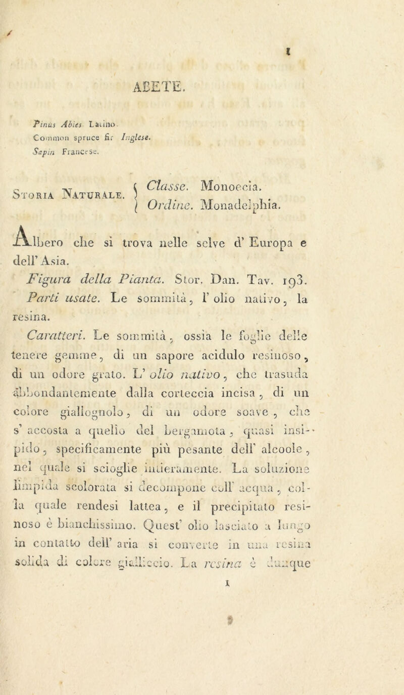 / ( ABETE. Pinus Abies Latino. Common spruce fir Inglese. Sapin Francese. c CU isse. Monocola. Storia JMaturale. ; l Ordine. Monadelphia. Adbero die si trova nelle selve cV Europa e dell’ Asia. Figura della Pianta. Slor. Dan. Tav. 198. Parti usate. Le sommità, l’olio nativo, la resina. Caratteri. Le sommità, ossìa le follìe delle tenere gemme, di un sapore acidulo resinoso, di un odore grato. L’ olio nativo, che trasuda abbondantemente dalla corteccia incisa , di un colore giallognolo, di un odore soave, die s’accosta a quello del Lergamola, quasi insi- pido , specificamente più pesante dell’ alcoole , nei quale si scioglie intieramente. La soluzione rupi da scolorata si decompone coll acqua, col- la quale rendesi lattea, e il precipitato resi- noso è bianchissimo. Quest’ olio lascialo a lungo in contatto dell’ solida di colore aria si converte in una g lame ciò. La resina e *. resina inique 1 9