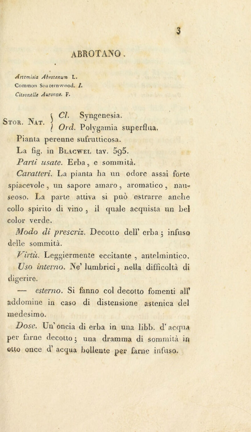 ABROTANO. Artemisia Abrotanum L. Common Sou ternwood. /. Citrcr.elle Auror.ne. F. { CI. Svngenesia. CTor Nat ' J h \ Orci. Polygainia superflua. Pianta perenne sufrutticosa. La fìg. in Blacwel tav. Sgò. Parti usate. Erba, e sommità. Caratteri. La pianta ha un odore assai forte spiacevole , un sapore amaro, aromatico , nàu* seoso. La parte attiva si può estrarre anche collo spirito di vino , il quale acquista un bel color verde. Modo di prescriz. Decotto dell’ erba j; infuso delle sommità. Virtù. Leggiermente eccitante , antelmintico. Uso interno. Ne’ lumbrici, nella difficoltà di digerire. — esterno. Si fanno col decotto fomenti all’ addomine in caso di distensione astenica del medesimo. Dose. Un’oncia di erba in una libb. d’acqua per farne decotto • una dramma di sommità in otto once d acqua bollente per farne infuso.