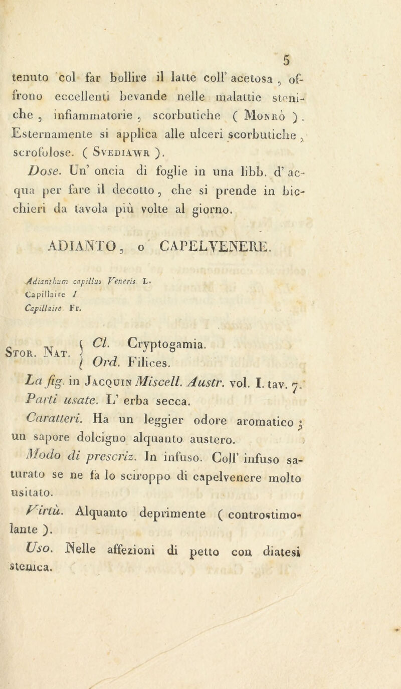 tenuto col far bollire il latte coll acetosa , of- frono eccellenti bevande nelle malattie stoni- che 5 infiammatorie , scorbutiche ( Monrò ) . Esternamente si applica alle ulceri scorbutiche , scrofolose. ( Svediawr ). Dose. Un1 oncia di foglie in una libb. d’ ac- qua per fare il decotto, che si prende in bic- chieri da tavola più volte al giorno. ADIANTO, o CAPELVENERE. Adiarithum capitila Veneris L- Capillairc I Capillare Fr. Sto*. Nat. 5 , Cryptogam.,. [ Ord. Filices. La fig. in Jacquin Misceli. Austr. voi. I. tav. 7. Parti usate. L’ erba secca. Caratteri. Ha un leggier odore aromatico j un sapore dolcigno alquanto austero. Modo di prescriz. In infuso. Colf infuso sa- turato se ne fa lo sciroppo di capelvenere molto usitalo. Un tu. Alquanto deprimente ( eontrostimo- ìante ). Uso. Nelle affezioni di petto con diatesi stemea.