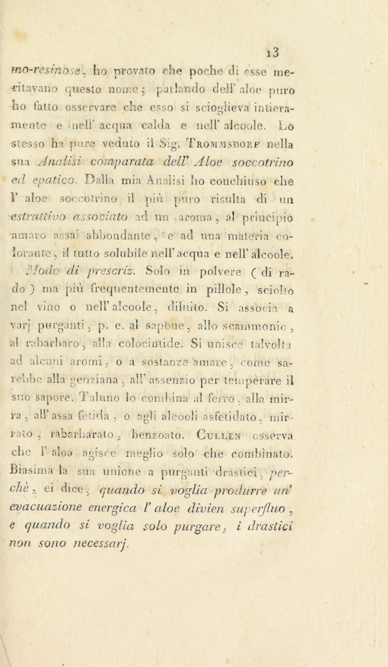 ma-resinose, ho provato che poche di esse me- •ritavano questo nome j parlando dell'alno puro ho fatto osservare che esso si scioglieva intiera- mente e nell acqua calda e nell’ alcooìe. Lo stesso ha pure veduto il Sig. Trommsdorf nella sua Analisi comparata dell> Aloe soccotrino ed epatico. Dalla mia Analisi ho conchiuso che V aloe soccotrino il più puro risulta di un estrattivo associato ad un aroma, al principio amaro assai abbondante , e ad una materia co- lorante, il tutto solubile nell’acqua e nell’alcooìe. Mode di prescriz. Solo in polvere ( di ra- do ) ma più frequentemente in pillole, sciolto nel vino o nell’alcooìe, diluito. Si associa a vari purganti, p. e. al sapóne, allo scammonio, al rabarbaro, alla colocinlidei Si unisce talvolta ad alcuni aromi, o a sostanze amare, conte sa- rebbe alla genziana , all’assenzio per temperare il suo sapore. Taluno lo combina al ferro, alla mir- ra, all’assa fetida, o agli alcooli asfetidato, mir- ralo , rabarbaralo, benzoino. Cullen osserva che 1 aloo agisce meglio solo che combinato. -Biasima la sua unione a purganti drastici, per- che x ci dice, quando si voglia produrre un evacuazione energica V aloe divien suj erflao , e quando si voglia solo purgare, i drastici non sono necessarj.