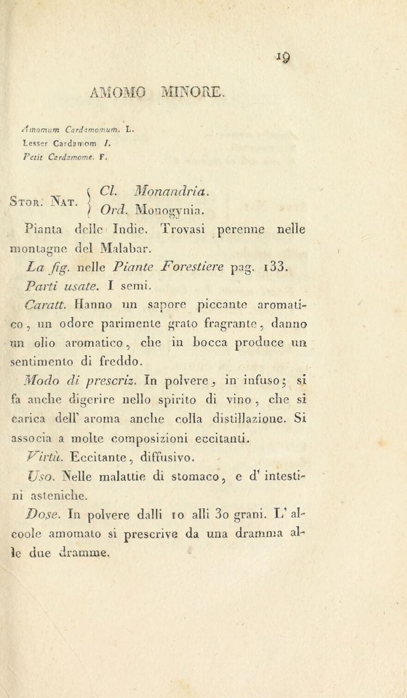 AM OMO MINORE. i'unomum Cardnmomum, L. Lesser Cardarrorn /. Petit Cardemome. F. Stor. Nat. ^ CI. Monandri a. ì Ord. Monogynia. Pianta delle Indie. Trovasi perenne nelle montagne del Malabar. La fig. nelle Piante Forestiere pag. 133. Parti usate. I semi. Caratt. Hanno un sapore piccante aromati- co, un odore parimente grato fragrante, danno un olio aromatico, clic in bocca produce un sentimento di freddo. Modo di prescriz. In polvere, in infuso; si fa anche digerire nello spirito di vino , che si carica dell’ aroma anche colla distillazione. Si associa a molte composizioni eccitanti. Virtù. Eccitante, diffusivo. Uso. Nelle malattie di stomaco, e d1 intesti- ni asteniche. Dose. In polvere dalli io alli 3o grani. L1 al- coole amomalo si prescrive da una dramma al- le due dramme.
