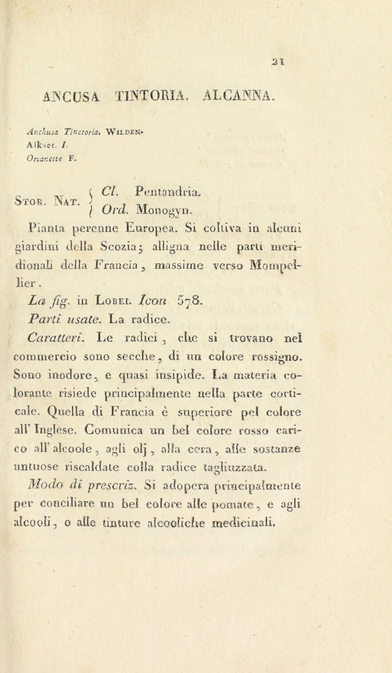 ANCOSA. TINTORIA, ALCANNA. Anchina Tinaoria. WitoiN» Alktet. /• O nani ite F. I , t CL Pentandria* 5xoR. Nat. • Qrd Monogyn Pianta perenne Europea. Si coltiva in alcuni giardini della Scozia5 alligna nelle parli meri- dionali della Francia 5 massime verso Mompeì- 3ier. La fig. in Lo bel Leon 5^8. Parti usate. La radice. Caratteri. Le radici , ciré si trovano nel commercio sono secche, di un colore rossigno. Sono inodore, e quasi insipide. La materia co- lorante risiede principalmente nella parte corti- cale. Quella di Francia è superiore pel colore all’ Inglese. Comunica un bel colore rosso cari- co all’alcoole, agli olj, alfa cera , alle sostanze untuose riscaldale colla radice tagliuzzata. Modo di freserà. Si adopera principalmente per conciliare un bel colore alle pomate, e agli alcool], o alle tinture ai codi che medicinali.