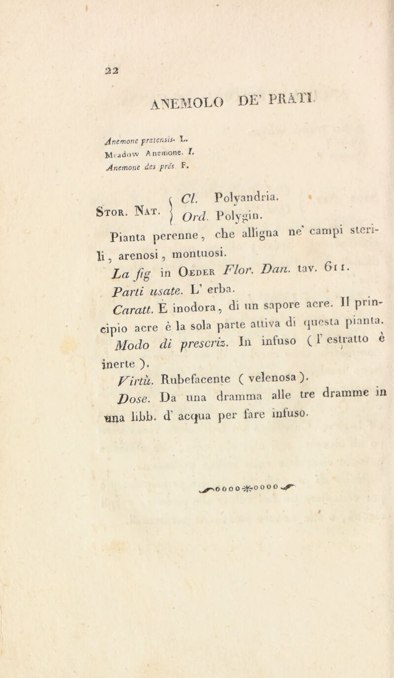 ANEMOLO DE’ PRATI. Anemone pratensi!. L. Mrddow Anemone. /. Anemone dcs pre's F. Stor. Nat. Cl. Polyandria. ( Orci. Polygin. Pianta perenne, che alligna ne campi steri- li 5 arenosi, montuosi. La fig in Oeder Fior. Dan. tav. 6n. Parti usate. L’ erba. Carati. E inodora, di un sapore acre. Il prin- cipio acre è la sola parte attiva di questa pianta. Modo di prescriz. In infuso ( 1 estratto è inerte ). Virtù- Rubefacente (velenosa). Dose. Da una dramma alle tre dramme in una libb. d’ acqua per lare infuso. # OOOO O O O