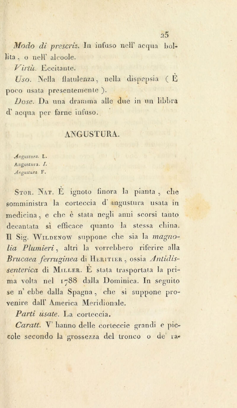 Modo di prescriz. In infuso nell’ acqua bol- lita , o nell’ alcoole. Virtù. Eccitante. Uso. Nella flatulenza, nella dispepsia ( E poco usala presentemente ). Dose. Da una dramma alle due in un libbra d’ acqua per farne infuso. ANGUSTURA. Angustur.t. L. Augustura. I. Angusiura- F. Stor. Nat. E ignoto finora la pianta , elle somministra la corteccia d' angustimi usata in medicina, e che è stata negli anni scorsi tanto decantata sì efficace quanto la stessa china. Il Sig. Wildenow suppone che sia la magno- lia Plumieri, altri la vorrebbero riferire alla Brucaea ferruginea di Heritier, ossia Antidis- senterica di Mieler. E stata trasportata la pri- ma volta nel 1^88 dalla Dominica. In seguilo se n’ ebbe dalla Spagna , che si suppone pro- venire dall’ America Meridionale. Parti usale. La corteccia. Caratt. V hanno delle corteccie grandi e pic- cole secondo la grossezza del tronco o de ia^