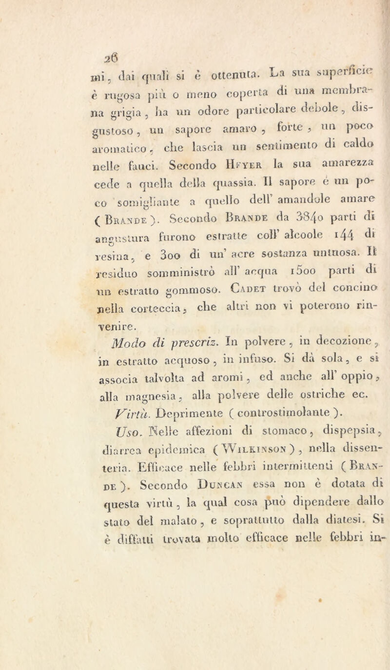 mi, dai quali si è ottenuta. La sua superfìcie è rugosa più o meno coperta di una mcmbia- na «rieia , ha un odore particolare debole, dis gustoso, un sapore amaro , forte , un poco aromatico, che lascia un sentimento di caldo nelle fauci. Secondo Hfyer la sua amarezza cede a quella della quassia. Il sapore é un po- co somigliante a quello dell amandole amare (Brande). Secondo Brande da 384o parti di angustura furono estratte colf alcoole 144 di' resina, e 3oo di un’ aere sostanza untuosa. Il residuo somministro all acqua i5oo parti di un estratto gommoso. Cadet trovò del concino nella corteccia , che altri non \i potei ono rin- venire. Modo di prescriz. In polvere, in decozione, in estratto acquoso, in infuso. Si dà sola, e si associa talvolta ad aromi, ed anche all’ oppio, alla magnesia, alla polvere delle ostriche ec. Virtù. Deprimente ( controstimolante ). Uso. Welle affezioni di stomaco, dispepsia, diarrea epidemica ( Wf ilkinson ) , nella dissen- teria. Efficace nelle febbri intermittenti (Bran- de ). Secondo Duncan essa non è dotata di questa virtù , la qual cosa può dipendere dallo stato del malato, e soprattutto dalla diatesi. Si è diftàui trovata mollo efficace nelle febbri in-
