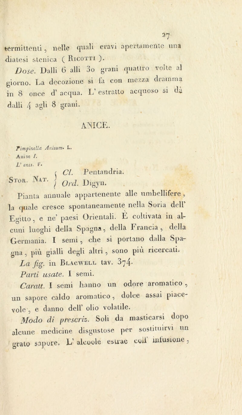 termi ttenti , nelle quali eravi apertamente una diatesi slenica ( Ricotti ). Dose. Dalli 6 alli 3o grani quattro volle al giorno. La decozione si fa con mezza dramma in 8 once d’ acqua. L’estratto acquoso si da dalli 4 agli 8 grani. AÌNICE. Pimpinella Anisum♦ T. A ni se /. L’ anis. F. f Cl. Pentandria. Si or. Aat. ^ Qni' Digyn. Pianta annuale appartenente alle umbellifere, la quale cresce spontaneamente nella Sona dell Egitto, e ne paesi Orientali. E coltivata in al- cuni luoghi della Spagna, della Francia, della Germania. I semi, che si portano dalla Spa- gna , più gialli degli altri, sono piu nceicati. La fig. in Blacwell tav. 374. Parti usate. I semi. Caratt. I semi hanno un odore aromatico , un sapore caldo aromatico, dolce assai piace- vole , e danno dell’ olio volatile. Modo di f>rcscriz. Soli da masticarsi dopo alcune medicine disgustose per sostituirvi un grato sapore. L’ alcoole esuae coti' mtusioue,