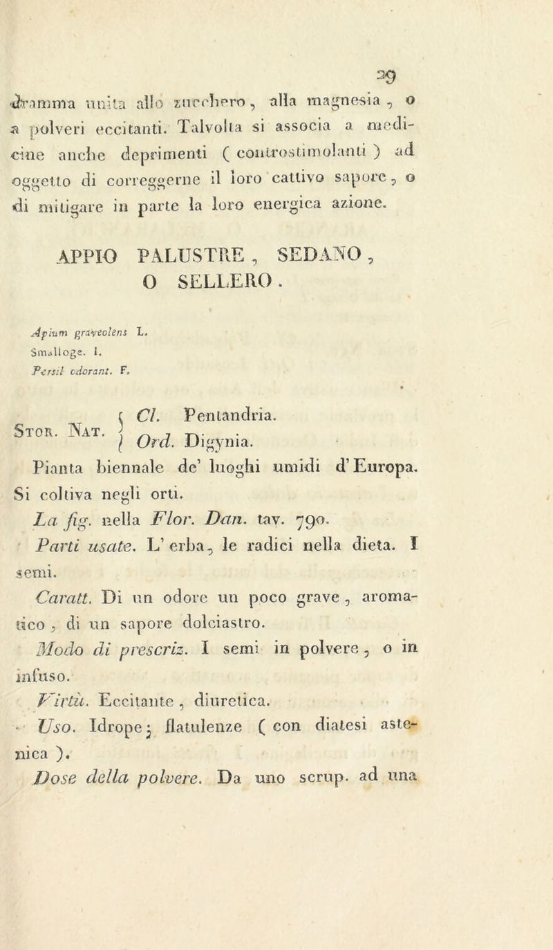 39 «dramma unita allo zucchero, alla magnesia, o a polveri eccitanti. Talvolta si associa a medi- cine anche deprimenti ( còntroslimolanti ) ad ometto di correggerne il toro cattivo sapore, o di mitigare in parte la loro energica azione. APPIO PALUSTRE , SEDANO , 0 SELLERÒ. Àpium graviolens L. SmUloge. 1. T-crsil cdorant. F, Stor. Nat. s Cl. Peri land ri a. / Ord. Digynia. Pianta biennale de’ luoghi umidi d’Europa. Si coltiva negli orti. La fig. nella Fior. Dan. tav. 790. Parti usate. L’erba, le radici nella dieta. I semi. Caratt. Di un odore un poco grave , aroma- tico , di un sapore dolciastro. Modo di prescriz. I semi in polvere, o in infuso. Virtù. Eccitante , diuretica. • Uso. Idrope 3 flatulenze ( con diatesi aste- nica ). Dose della polvere. Da uno scrup, ad una