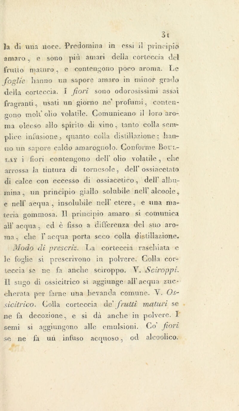la di una noce. Predomina in essi d principio amaro , e sono più amari della corteccia del frullo maturo, c contengono poco aroma. Le foglie hanno un sapore amaro in minor grado della corteccia. I fiori sono odorosissimi assai fragranti, usati un giorno ne’ profumi, conten- dono moli' olio volatile. Comunicano il loro aro- 53 ma oleoso allo spirito eli vino, tanto colla sciti*- pliec infusionej quanto colla distillazione; ball- ilo un sapore caldo amarognolo. Conforme Boitl- lay i fiori contengono dell’ olio volatile, che arrossa la tintura di tornasole, dell’ ossiacetnlo di calce con eccesso di ossiaceiico, dell’ albu- mina, un principio giallo solubile nell alcoole, e nell’ acqua, insolubile nell’ etere, e una ma- teria gommosa. Il principio amaro si comunica all’ ac qua , ed è fisso a differenza del suo aro- ma . che 1’ acqua porta seco colla distillazione. Modo di prescriz. La corteccia raschiata c le foglie si prescrivono in polvere. Colla cor- teccia se ne fa anche sciroppo. V. Sciroppi. il sugo di ossicitrico si aggiunge all’acqua zuc- cherata per farne una bevanda comune. V. Os~ sicitrico. Colla corteccia de’ frutti maturi se ne fa decozione, e si dà anche in polvere. I semi si aggiungono alle emulsioni. Co fiori se ne fa un infuso acquoso, od alcooìico.