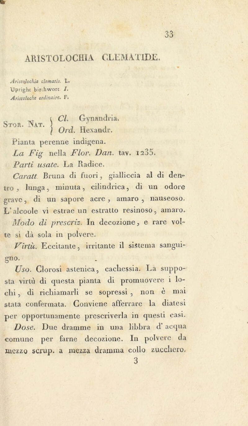 ARÌSTOLOCHIA CLEMATIDE. Aristqlochia clematis. 1. Uprighc birihvvort /. Aristoloche ordinaire. F. Cl. Gynandria. Oid. Hexandr. Pianta perenne indigena. La Fig nella Fior. Dan. tav. 1235. Parti usate. La Radice. Caratt Bruna di fuori , gialliccia al di den- tro * lunga, minuta, cilindrica, di un odore grave, di un sapore acre , amaro , nauseoso. L’alcoole vi estrae un estratto resinoso, amaro. Modo di prescriz. In decozione 5 e rare vol- te si dà sola in polvere. Virtù. Eccitante, irritante il sistema sangui- gno. Uso. Clorosi astenica, cachessia. La suppo- sta virtù di questa pianta di promuovere i lo- chi , di richiamarli se sopressi , non è mai stata confermata. Conviene afferrare la diatesi per opportunamente prescriverla in questi casi. Dose. Due dramme in una libbra d’ acqua comune per farne decozione. In polvere da mezzo scrup, a mezza dramma collo zucchero. 3 Stor. Nat. \ )