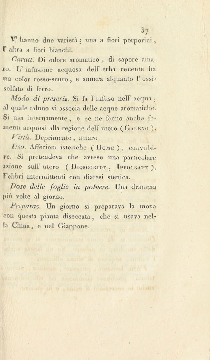 V’hanno due varietà 5 una a fiori porporini, 1’ altra a fiori bianchi. Caratt. Di odore aromatico , di sapore ama- ro. L’ infusione acquosa dell’ erba recente ha un color rosso-scuro, e annera alquanto 1’ ossi- solfato di ferro. Modo di prescriz. Si fa l’infuso nell’ acqua, al quale taluno vi associa delle acque aromatiche. Si usa internamente, e se ne fanno anche fo - menti acquosi alla regione dell’utero (Galeno ). Uirtà. Deprimente , amaro. Uso. Affezioni isteriche ( IIume ) , convulsi- ve. Si pretendeva che avesse una particolare azione sull’ utero ( Dioscoride , Ippocrate ). Febbri intermittenti con diatesi stenica. Dose delle foglie in polvere. Una dramma più volte al giorno. Preparaz. Un giorno si preparava la moxa con questa pianta diseccata , che si usava nel- la China, e nel Giappone.