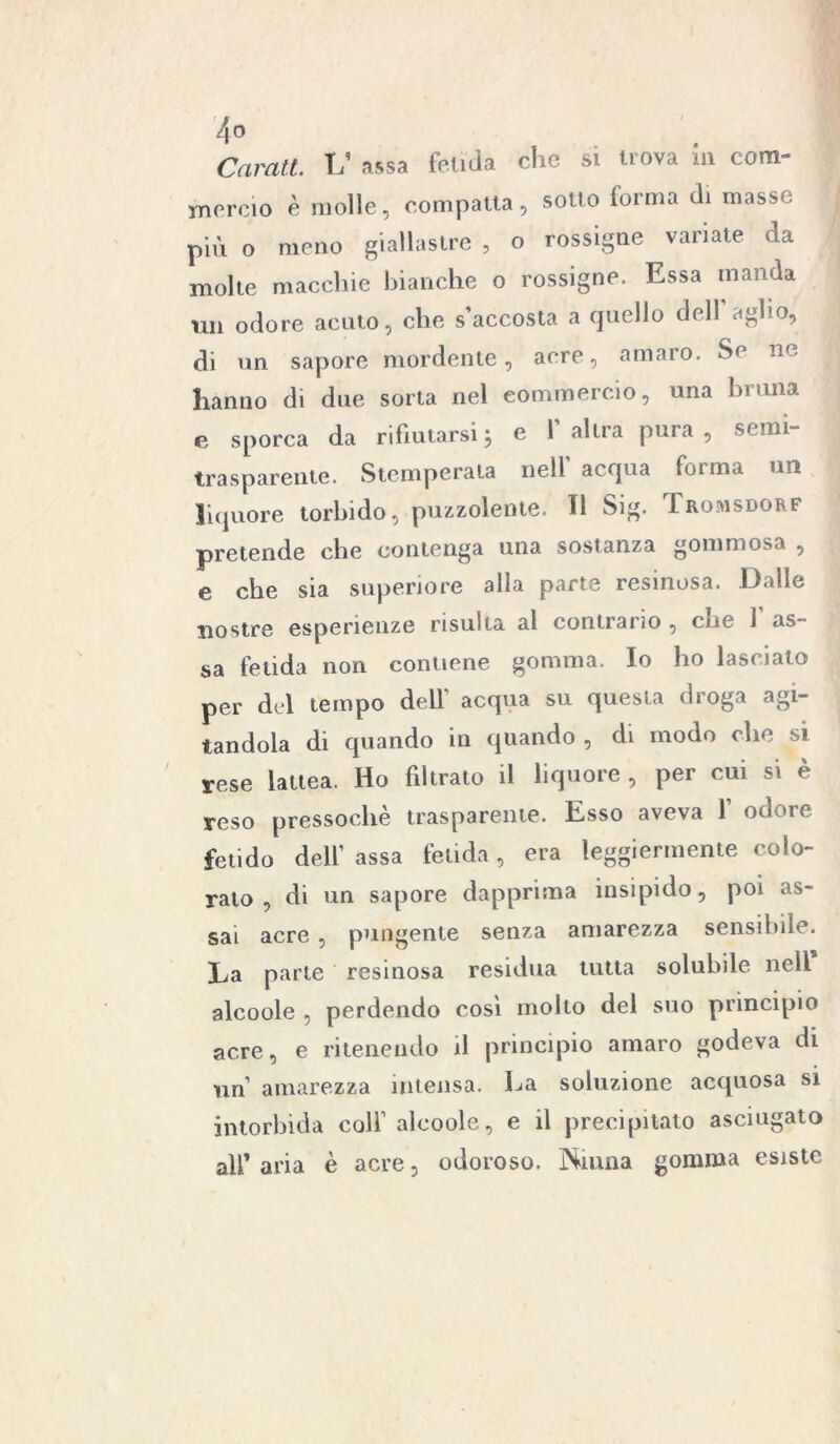 4° Carati. L’ assa fetida che si nova in com- mercio è molle, compatta, sotto forma di masse più o meno giallastre , o rossigne variate da molte macchie bianche o rossigne. Essa manda un odore acuto, che s’accosta a quello dell agbo, di un sapore mordente, acre, amaro. Se nc hanno di due sorta nel commercio, una bruna e sporca da rifiutarsi j e l’altra pura, semi- trasparente. Stemperala nell’ acqua forma un liquore torbido, puzzolente. Il Sig. Tromsdorf pretende che contenga una sostanza gommosa , e che sia superiore alla parte resinosa. Dalle nostre esperienze risulta al contrario , ciie 1 as- sa fetida non contiene gomma. Io ho lascialo per del tempo dell' acqua su questa droga agi- tandola di quando in quando, di modo che si rese lattea. Ho filtrato il liquore , per cui si è reso pressoché trasparente. Esso aveva f odore fetido dell’ assa fetida, era leggiermente colo- rato , di un sapore dapprima insipido, poi as- sai acre , pungente senza amarezza sensibile. La parte resinosa residua tutta solubile nell alcoole , perdendo così molto del suo principio acre, e ritenendo il principio amaro godeva di un amarezza intensa. La soluzione acquosa si intorbida colf alcoole, e il precipitato asciugato ali’ aria è acre, odoroso. Ninna gomma esiste