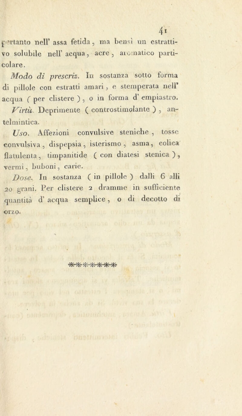 pertanto nell’ assa fetida, ma bensì un estratti- vo solubile nell’ acqua, acre , aromatico parti- colare. Modo di prescriz. In sostanza sotto forma di pillole con estratti amari, e stemperata nell’ acqua ( per clistere ) , o in forma d’ empiastro. Virtù. Deprimente ( controstimolante ) , an- telmintica. Uso. Affezioni convulsive stelli che , tosse convulsiva, dispepsia, isterismo, asma, colica flatulenta, timpanitide ( con diatesi stenica ) , vermi, buboni, carie. Dose. In sostanza ( in pillole ) dalli 6 alli 20 grani. Per clistere 2 dramme in sufficiente quantità d1 acqua semplice, o di decotto dì orzo.