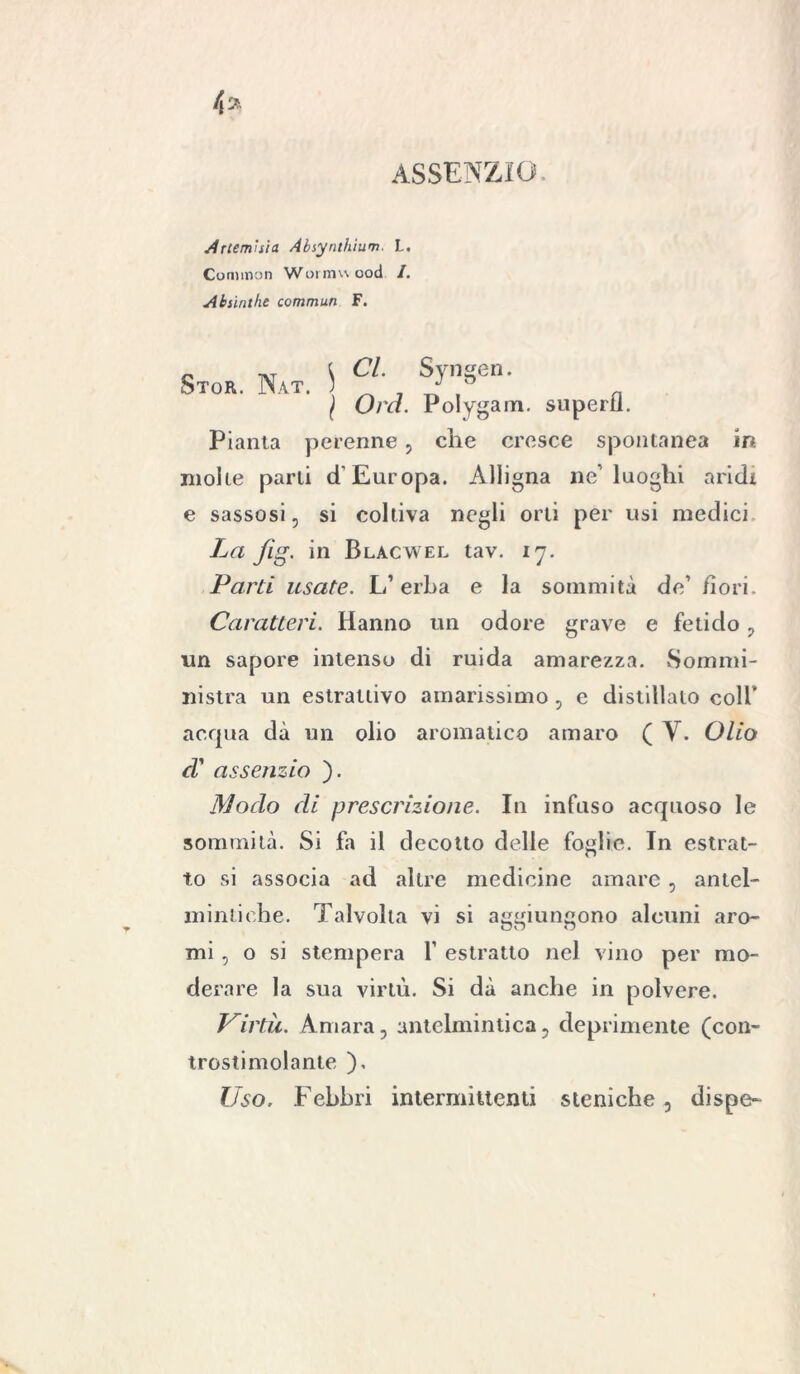 ASSENZIO. Artemisia Absynthium L. Common Wormuood /. Absinthe commuti F. „ i Cl. Svngen. Stor. Nat. 5 ^ p n I Ora. Polygam. superti. Pianta perenne, che cresce spontanea in. molle parti d'Europa. Alligna ne luoghi aridi e sassosi, si coltiva negli orti per usi medici La fig. in Blacwel tav. 17. Parti usate. L1 erba e la sommità de’ fiori. Caratteri. Hanno un odore grave e fetido , un sapore intenso di ruida amarezza. Sommi- nistra un estrattivo amarissimo, e distillalo coll’ acqua dà un olio aromatico amaro ( V. Olio ci assenzio ). Modo di prescrizione. In infuso acquoso le sommità. Si fa il decotto delie foglie. In estrat- to si associa ad altre medicine amare, antel- mintiche. Talvolta vi si aggiungono alcuni aro- mi , o si stempera Y estratto nel vino per mo- derare la sua virtù. Si dà anche in polvere. Pirla. Amara, antelmintica, deprimente (con- trostimolante ), Uso. Febbri intermittenti steniche, dispe-