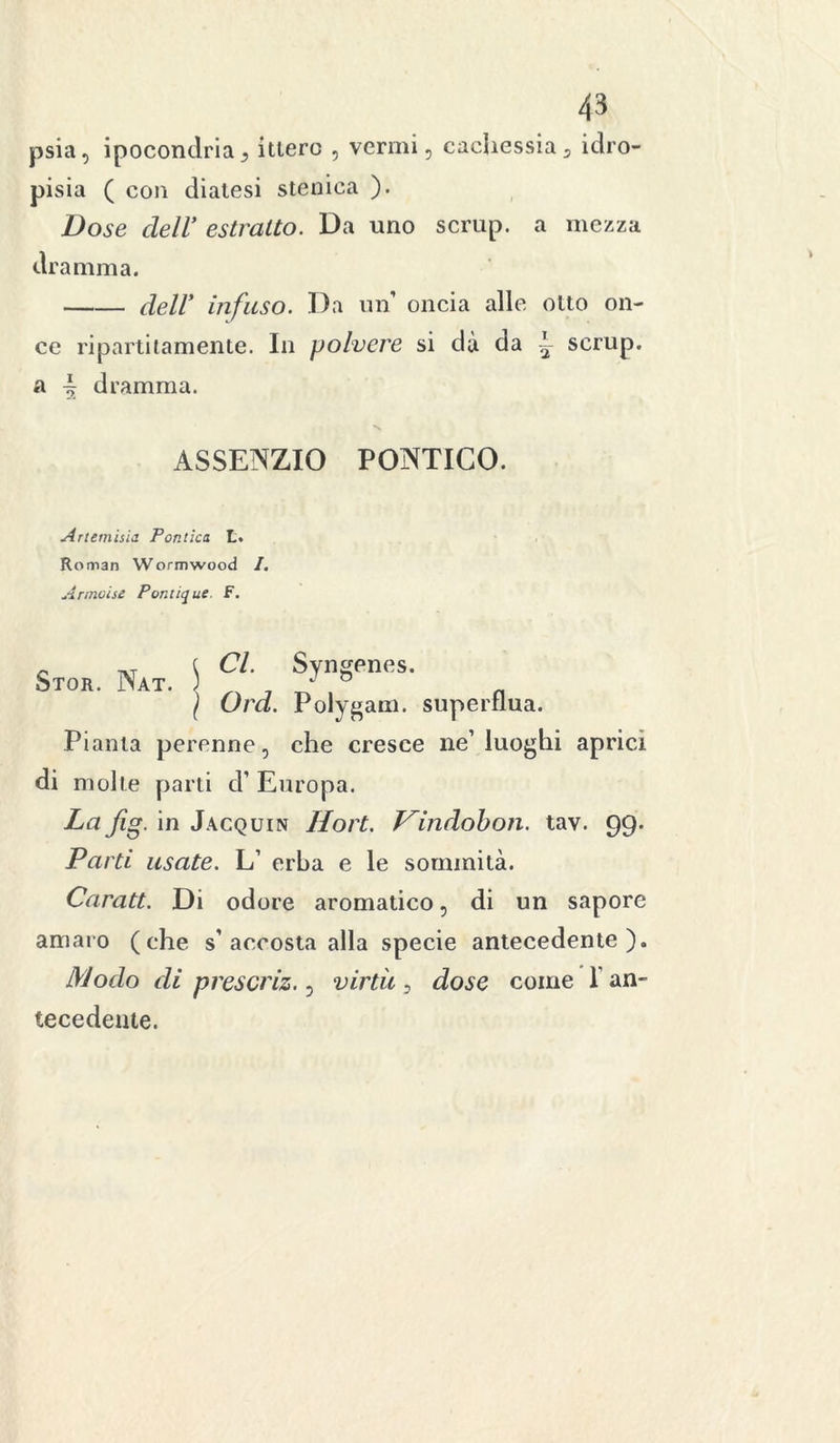 psia, ipocondria} itiero , vermi, cachessia* idro- pisia ( con diatesi stenica ). Dose dell’ estratto. Da uno scrup, a mezza dramma. dell’ infuso. Da un oncia alle otto on- ce ripartilamente. Ili polvere si dà da ~ scrup, a ~ dramma. ASSENZIO PONTICO. Artemisia Pontica L. Roman Wormwood I. Annoise Pontique. F. Stor. Nat. \ f , I Ord. Polygam. superflua. Pianta perenne, che cresce ne’luoghi aprici di molte parti d’ Europa. La fig. in Jacquin Hort. Vindobon. tav. 99. Parti usate. L’ erba e le sommità. Caratt. Di odore aromatico, di un sapore amaro (che s’accosta alla specie antecedente). Modo di prescriz., virtù , dose come 1 an- tecedente.
