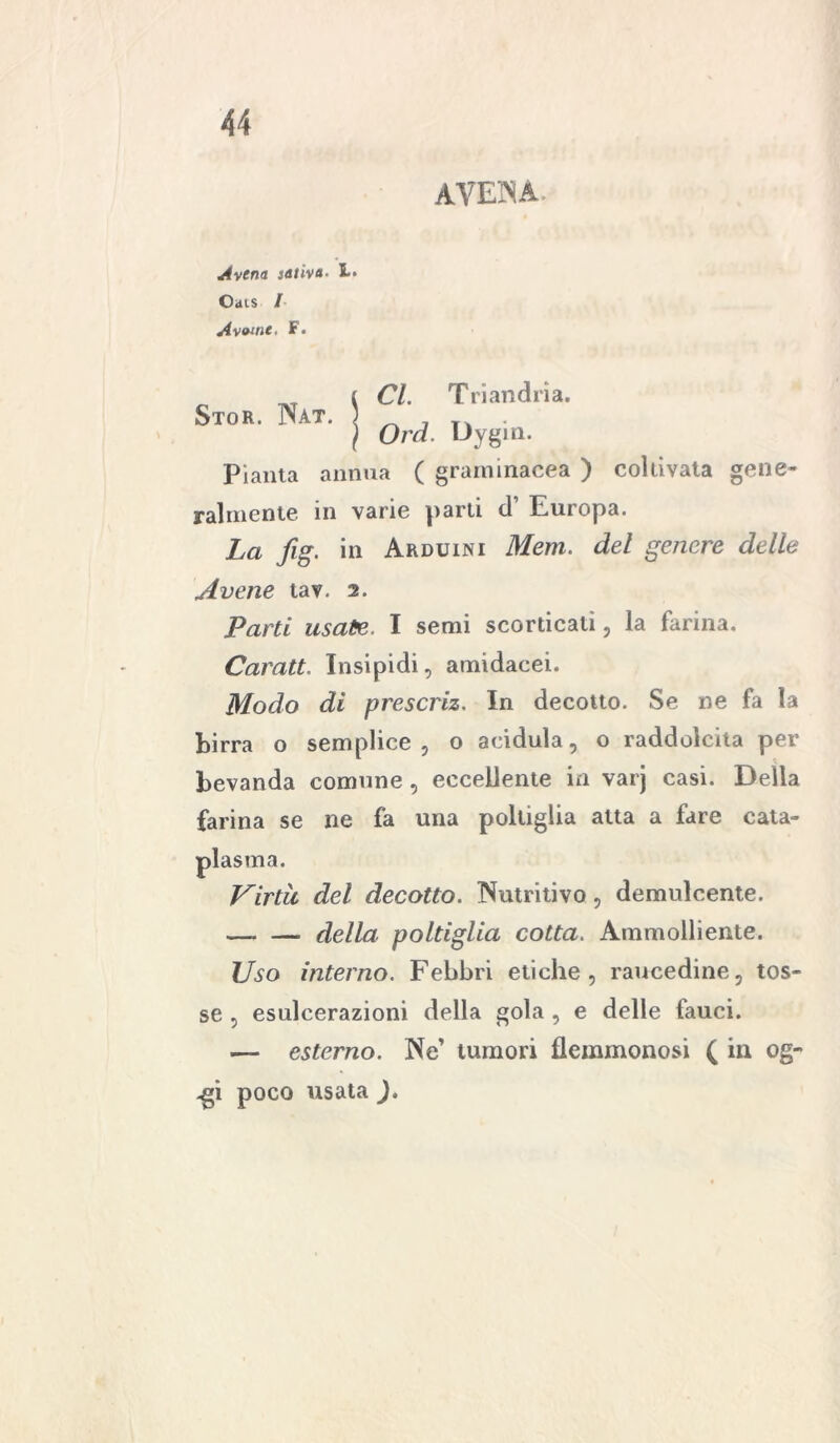 AVENA. Avena saliva. L. Oats / Avvine. F. Stor. Nat. Cl. Triandrìa. Ord. Dygin. Pianta annua ( graminacea ) coltivata gene- ralmente in varie parli d’ Europa. La fig. in Arduini Mera, del genere delle Avene tav. 2. Parti usate. I semi scorticati, la farina. Caratt. Insipidi, amidacei. Modo di prescriz. In decotto. Se ne fa la birra o semplice, o acidula, o raddolcita per bevanda comune , eccellente in varj casi. Della farina se ne fa una poltiglia atta a fare cata- plasma. Virtù del decotto. Nutritivo, demulcente. della poltiglia cotta. Ammolliente. Uso interno. Febbri etiche, raucedine, tos- se , esulcerazioni della gola , e delle fauci. — esterno. Ne’ tumori flemmonosi ( in og- .gi poco usata ).