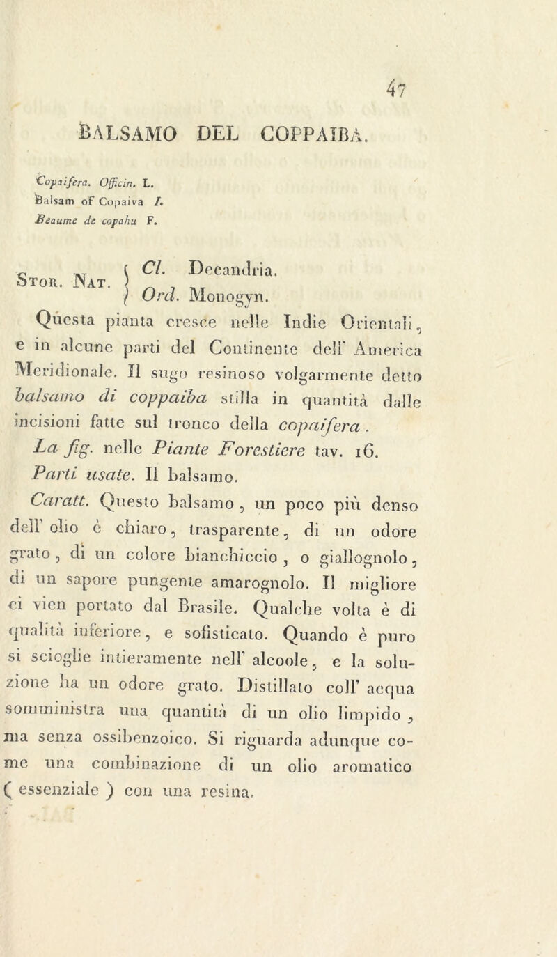 4? balsamo del coppaiba. Co-paifera. Officia. L. iBalsam of Copaiva /. Beaume de copahu F. Cl. Decandria. Ord. Monogyn. Questa pianta cresce nelle Indie Orientali, e in alcune parti del Continente dell' America Meridionale. Il sugo resinoso volgarmente detto balsamo di coppaiba stilla in quantità dalle incisioni fatte sul tronco della copaifera . Carati. Questo balsamo , un poco più denso dell olio è chiaro, trasparente, di un odore grato, di un colore bianchiccio, o giallognolo, di un sapore pungente amarognolo. Il migliore o Aioli pollato dal Brasile. Qualche volta è di qualità inferiore, e sofisticato. Quando è puro si scioglie intieramente nell’ alcoole, e la solu- zione ha un odore grato. Distillato coll’ acqua somministra una quantità di un olio limpido ? ma senza ossibenzoico. Si riguarda adunque co- me una combinazione di un olio aromatico ( essenziale ) con ima resina.