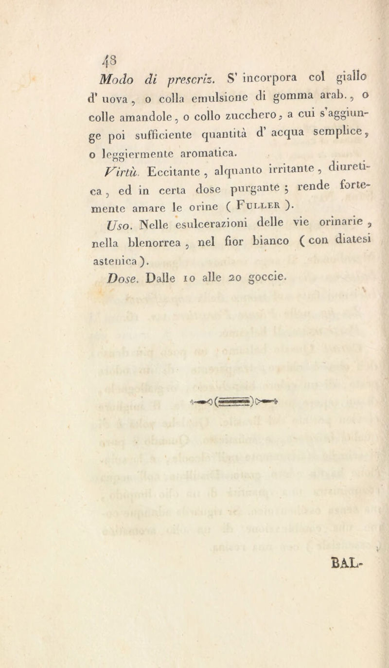 43 Modo di prescriz. S’ incorpora col giallo d* uova , o colla emulsione di gomma aiab., o colle amandole 5 o collo zucchero} a cui s aggiun- ge poi sufficiente quantità d’acqua semplice, o leggiermente aromatica. Virtù. Eccitante , alquanto irritante , diureti- ca , ed in certa dose purgante , rende forte- mente amare le orine ( Fuller ). Uso. Nelle esulcerazioni delle vie orinarie , nella blenorrea 5 nel fior bianco ( con diatesi astenica ). Dose. Dalle io alle 20 goccie. BAL-