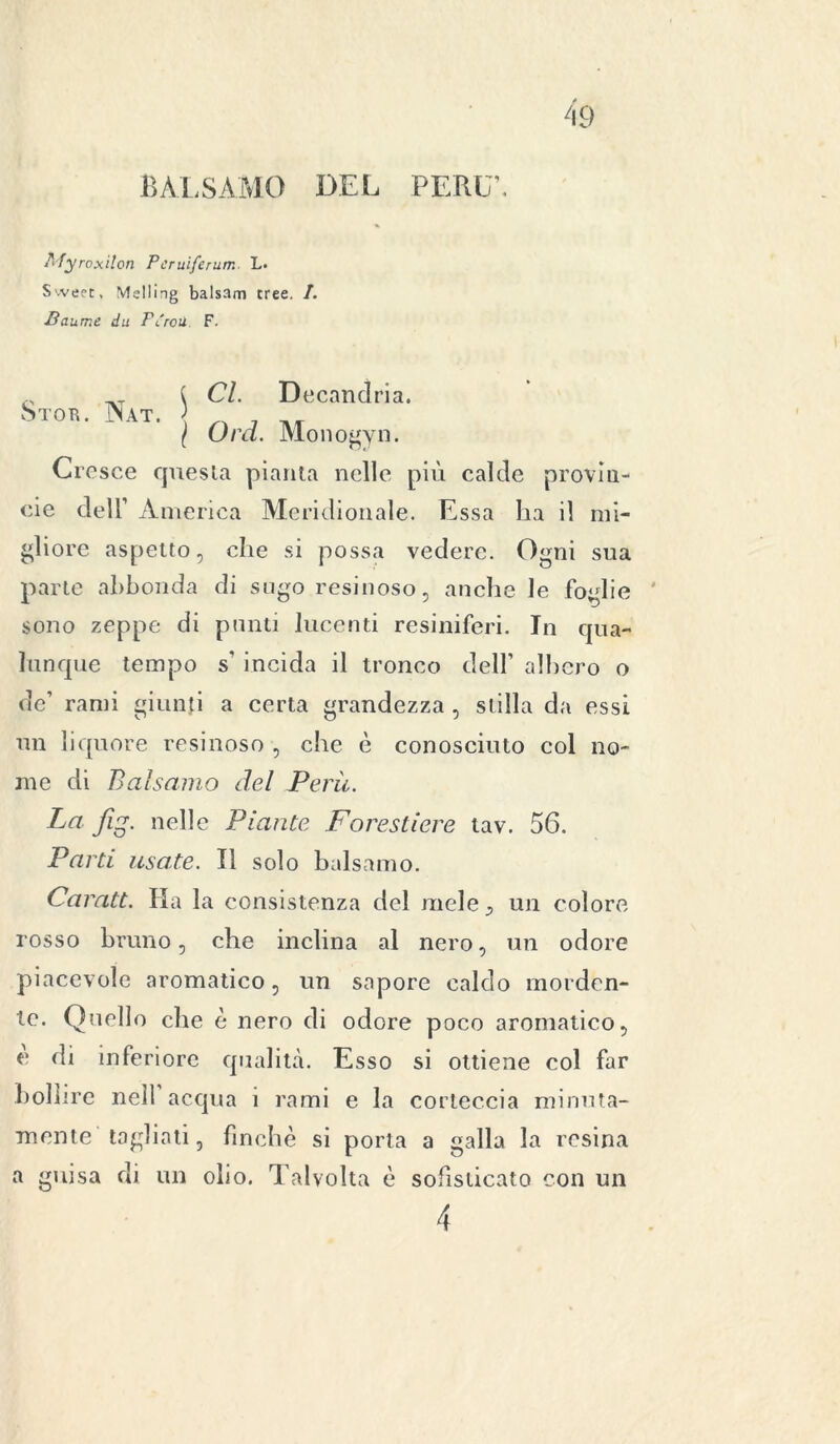 BALSAMO DEL PERL'. flfyroxilon Pcruiferum L. Sweet, Mslling balsam tree. /. ■Baurne du Pereti F. Cl. Decandria. Ord. Monogyn. Cresce questa pianta nelle più calde provin- ole dell’ America Meridionale. Essa ha il mi- gliore aspetto, che si possa vedere. Ogni sua parte abbonda di sugo resinoso, anche le foglie sono zeppe di punti lucenti resiniferi. In qua- lunque tempo s’ incida il tronco dell’ albero o de’ rami giunti a certa grandezza , stilla da essi un liquore resinoso , che è conosciuto col no- me di Balsamo del Perù. Parti usate. Il solo balsamo. Caratt. Ha la consistenza del mele., un colore rosso bruno, che inclina al nero, un odore piacevole aromatico, un sapore caldo morden- te. Quello che è nero di odore poco aromatico, e di inferiore qualità. Esso si ottiene col far bollire nell acqua 1 rami e la corteccia minuta- mente tagliati, finche si porta a galla la resina a guisa di un olio. Talvolta è sofisticato con un
