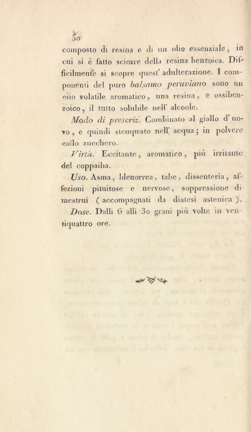 y 00 composto di resina e di un olio essenziale , in cui si è fatto scioi/re della resina benzoica. Dit- ficilniente si scopre eptest' adulterazione. I com- ponenti del puro bai senno peruviano sono un oiio volatile aromatico, una resina, e ossiben- zoico , il tutto solubile nell alcoole. Modo di prescriz. Combinato al giallo d uo- vo , e quindi stemprato nell acqua J in polvere collo zucchero. Virtìi. Eccitante , aromatico, più irritante del eoppaiba. Uso. Asma, blenorrea, tabe, dissenteria, af- fezioni piumose e nervose, soppressione di mestrui ( accompagnati da diatesi astenica ). Dose. Dalli G alli 3o grani più Volte in yen tiquattro ore. «***