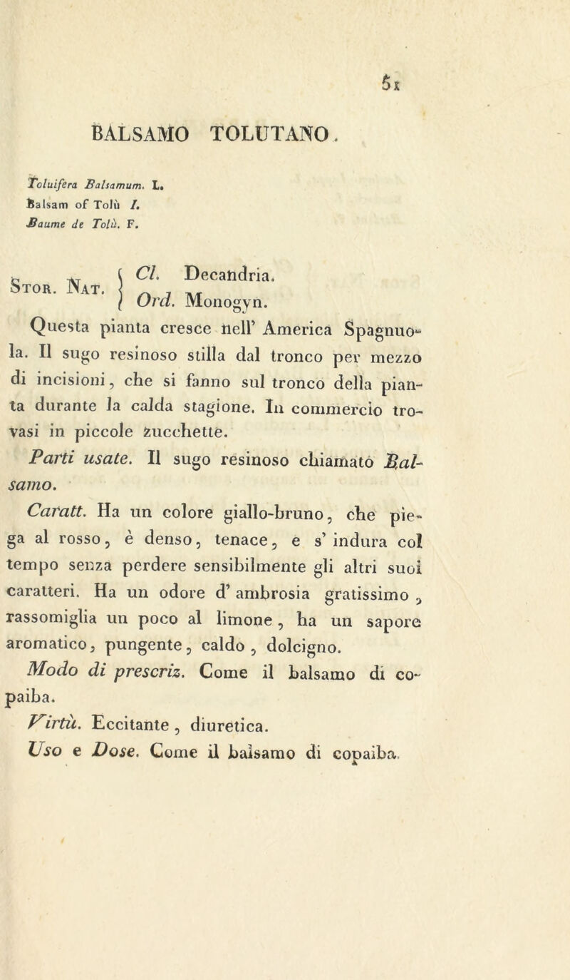 BALSAMO TOLUTANO Toluifera Balsamum. L. iJalsam of Tolù /. JSaume de Tolà. F. Stor. Nat. Cl. Decatidria. Orci. Monogyn. Questa pianta cresce nell’ America Spaglino- la. Il sugo resinoso stilla dal tronco per mezzo di incisioni, che si fanno sul tronco della pian- ta durante la calda stagione. In commercio tro- vasi in piccole fcucchettè. Parti usate. Il sugo resinoso chiamato Bal- samo. Caratt. Ha un colore giallo-bruno, che pie- ga al rosso, è denso, tenace, e s’ indura co! tempo senza perdere sensibilmente gli altri suoi caratteri. Ha un odore d’ ambrosia gratissimo , rassomiglia un poco al limone, ha un sapore aromatico, pungente, caldo, dolcigno. Modo di presenz. Come il balsamo di co- paiha. Virtù. Eccitante , diuretica. Oso e Dose. Come il balsamo di cooaìba.