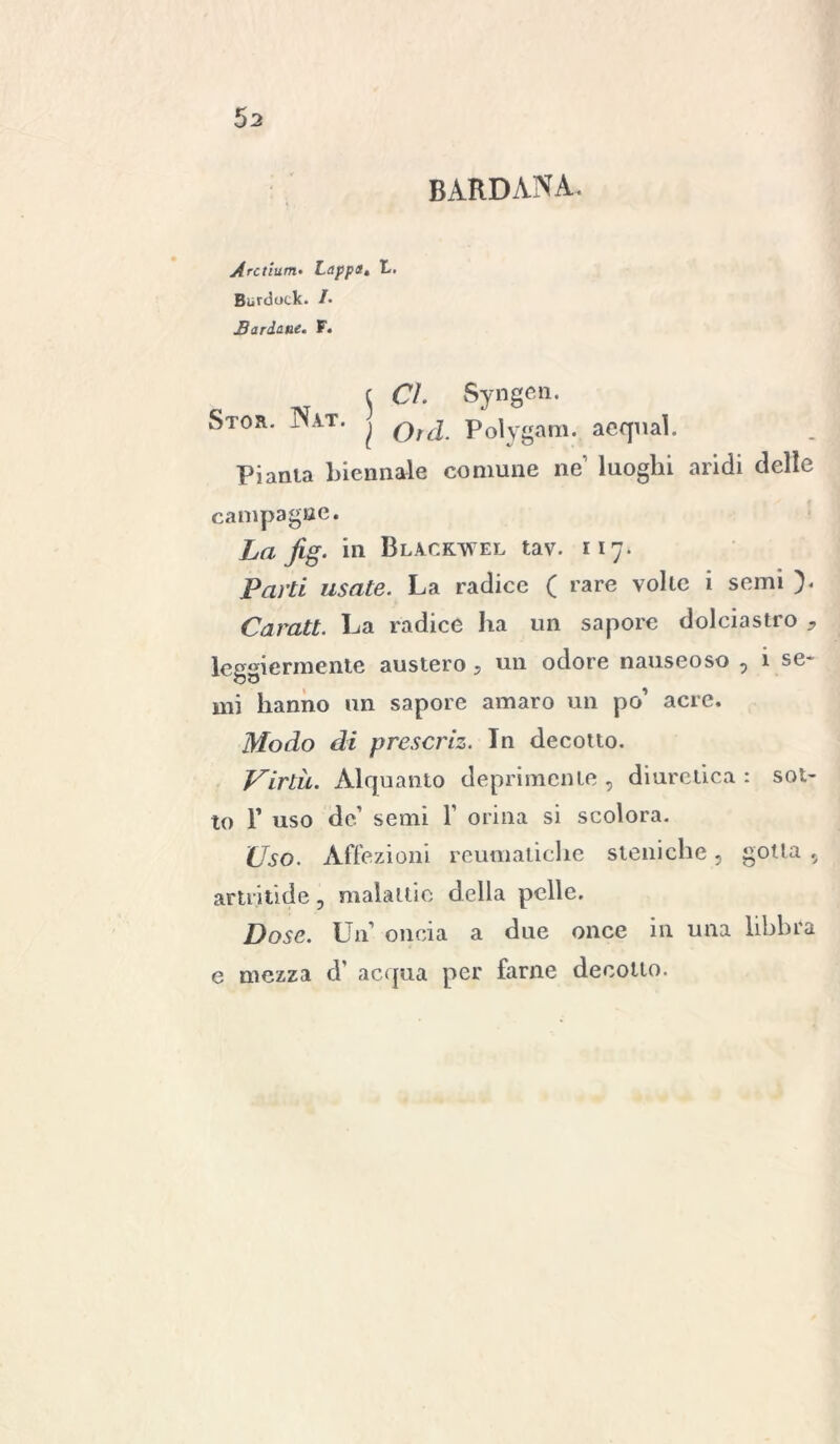 BARDANA. Arctìum. Lappa« t,. Burdock. /• JB arduite. F* t ^ £7. Syngen. Stor. Nat. ^ Polygam. acquai. Pianta biennale comune ne’ luoghi aridi delle campagne. La fig. in Blackwel tav. 117. Parti usate. La radice ( rare volte i semi ). Caratt. La radice ha un sapore dolciastro * leggiermente austero , un odore nauseoso , i se* mi hanno un sapore amaro un po’ acre. Modo di prescriz. In decotto. Virtù. Alquanto deprimente , diuretica : sot- to F uso de’ semi V orina si scolora. Uso. Affezioni reumatiche steniche, gotta , artritide, malattie della pelle. Dose. Un’ oncia a due once in una libbra e mezza d’ acqua per farne decollo.