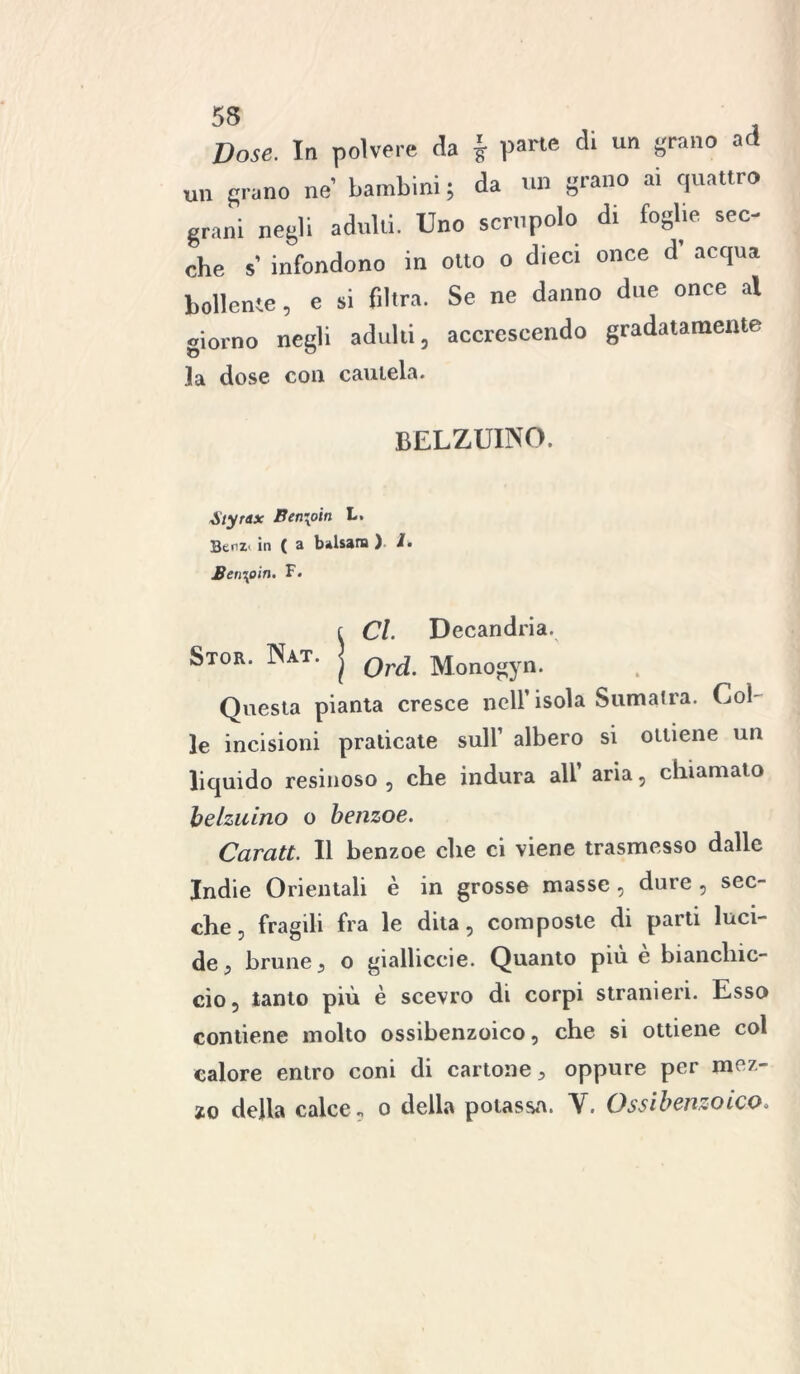 Dose. In polvere da j pane di un grano ad un grano ne’ bambini ; da un grano ai cp.attro grani negli adulti. Uno scrupolo di foglie sec- che s’ infondono in otto o dieci once d acqua bollente, e si filtra. Se ne danno due once al giorno negli adulti, accrescendo gradatamente la dose con cautela. belzuwo. Styrttx Ben\6in L. BenZ' in ( a balsani ) /• Ben\oin. F. Stor. Nat. Cl. Decandria. Ord. Monogyn. Questa pianta cresce nell’isola Sumatra. Col- le incisioni praticate sull1 albero si ottiene un liquido resinoso , che indura all aria, chiamato belzuino o benzoe. Caratt. Il henzoe che ci viene trasmesso dalle Indie Orientali è in grosse masse , dure , sec- che . fragili fra le dita , composte di parti luci- de , brune , o gialliccie. Quanto piu e bianchic- cio, tanto più è scevro di corpi stranieri. Esso contiene molto ossihenzoico, che si ottiene col calore entro coni di cartone, oppure per mez-