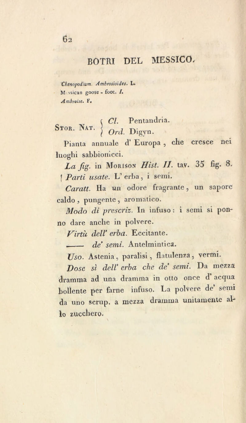 C)2 BOTRI DEL MESSICO, Chenopodìum. Ambrosioides. L. M ssican goose - fooc. I. Ambroise. F. Stor. Nat. Cl. Pentandria. Orci. Digyri- pianta annuale d’ Europa , che cresce nei luoghi sabbionicci. La fig. in Morìson Hist. II. tav. 35 fìg. 8. | Parti usate. L’erba, i semi. Caratt. Ha un odore fragrante, un sapore caldo, pungente, aromatico. Modo di prescriz. In infuso : i semi si pon- no dare anche in polvere. Virtù dell* erba. Eccitante. __— de* semi. Antelmintica. Uso. Astenia, paralisi, flatulenza, vermi. Dose si dell* erba che de* semi. Da mezza dramma ad una dramma in otto once d acqua bollente per farne infuso. La polvere de semi da uno scrup, a mezza dramma unitamente al- lo zucchero.