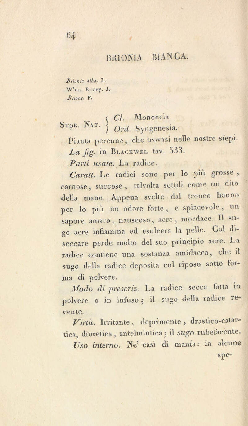BRIONIA BIANCA. Brionia alba• L. Whiie Biiony. /. Brione. F« ( Cl. Mono rei a Stor. Nat. ^ Syngenesia. Pianta perenne, che trovasi nelle nostre siepi- La fig. in Blackwel tav. 533. Parti usate. La radice. Caratt. Le radici sono per lo più grosse , carnose, succose, talvolta sottili come un dito della mano. Appena svelte dal tronco hanno per lo più un odore forte, e spiacevole, un sapore amaro, nauseoso, acre, mordace. Il su- so acre infiamma ed esulcera la pelle. Col di- seccare perde molto del suo principio acre. La radice contiene una sostanza amidacea, che il sugo della radice deposita col riposo sotto foi- ma di polvere. Modo di prescriz. La radice secca fatta in polvere o in infuso 5 il sugo della radice re- cente. Virtù. Irritante, deprimente , drastico-catar- tica, diuretica, antelmintica5 il sugo rubefacente. Uso interno. Ne’ casi di mania: in alcune