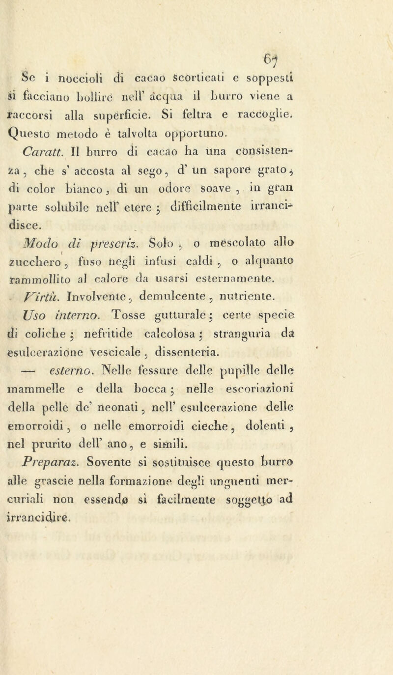 Se i noccioli di cacao Scorticali e soppesi! si facciano bollire nell’ acqua il burro viene a raccolsi alla superficie. Si feltra e raccoglie. Questo metodo è talvolta opportuno. Cciralt. Il burro di cacao ha una consisten- za , che s’ accosta al sego, d’ un sapore grato ^ di color bianco, di un odore soave , in gran parte solubile nell’ etere 3 difficilmente irranci- disce. Modo dì prescrìz. Solo , o mescolato allo zucchero, fuso negli infusi caldi , o alquanto rammollito al calore da usarsi esternamente. Virtù. Involvente, demulcente, nutriente. Uso interno. Tosse gutturale 5 certe specie di coliche 3 nefritide calcolosa 3 stranguria da esulcerazione vescicale , dissenteria. — esterno. Nelle fessure delle pupille delle mammelle e della bocca 3 nelle escoriazioni della pelle de' neonati , nell’ esulcerazione delle emorroidi, o nelle emorroidi cieche, dolenti, nel prurito dell’ ano, e simili. Preparai. Sovente si sostituisce questo burro alle grascie nella formazione desili unguenti mer- o o O curiali non essendo si facilmente soggetto ad irrancidire.
