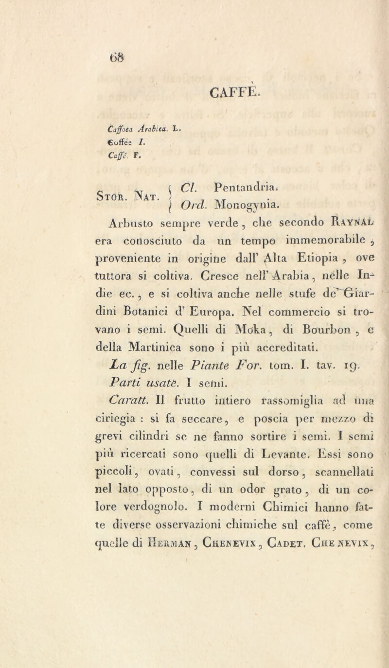 CAFFÈ. Caffoea Arabica. L. Cuffés /. Caffè. F. Cl. Pcntandria. Orci. Monogenia. •< Arbusto sempre verde , che secondo Raynàl era conosciuto da un tempo immemorabile , proveniente in origine dall’ Alta Etiopia , ove tuttora si coltiva. Cresce nell’Arabia, nelle In- die ec. , e si coltiva anche nelle stufe de^ Giar- dini Botanici d’ Europa. Nel commercio si tro- vano i semi. Quelli di Moka, di Bourbon , e della Martinica sono i più accreditali. La fig. nelle Piante For. lom. I. tav. 19. Parti usate. I semi. Carati. Il frutto iutiero rassomiglia ad una ciriegia : si fa seccare, e poscia per mezzo di grevi cilindri se ne fanno sortire i semi. I semi più ricercati sono quelli di Levante. Essi sono piccoli, ovati, convessi sul dorso, scannellati nel lato opposto, di un odor grato , di un co- lore verdognolo. I moderni Chimici hanno fat- te diverse osservazioni chimiche sul caffè, come quelle di Herman5 Chenevix, Cadet. Chenevix, Stor. Nat. 5 /