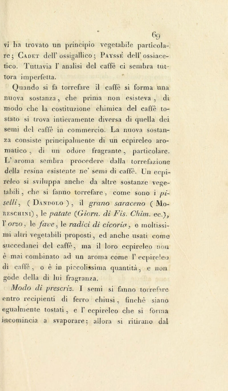 vi ha trovato un principio vegetabile particola- re ; Cadet dell1 ossigallico ; Paysse dell’ossiace- tico. Tuttavia Y analisi del caffè ci sembra tut- tora imperfetta. Quando si fa torrefare il caffè si forma una nuova sostanza, che prima non esisteva , di modo clic la costituzione chimica del caffè to- stato si trova intieramente diversa di quella dei semi del caffè in commercio. La nuova sostan- za consiste principalmente di un ecpireleo aro- matico , di un odore fragrante , particolare. 1/ aroma sembra procedere dalla torrefazione della resina esistente ne1 semi di caffè. Un ecpi- releo si sviluppa anche da altre sostanze vege- tabili , clic si fanno torrefare , come sono ì pi- selli, ( Dandolo ) , il grano saraceno ( Mo- reschini) , le patate (Giorn. di Fis. Chim. ec.), l’orso, le fave, le radici di cicoria, e moltissi- mi altri vegetabili proposti, ed anche usati come succedanei del caffè, ma il loro ecpireleo non è mai combinato ad un aroma come Y ecpireleo di caffè, o è in piccolissima quantità, e non gode della di lui fragranza. Diodo di presenz. I semi si fanno torrefare entro recipienti di ferro chiusi, finché siano egualmente tostati, e F ecpireleo che si forma incomincia a svaporare; allora si ritirano dal