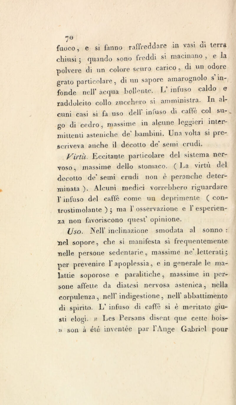 7° fuoco, e si fanno raffreddare in vasi di terra chiusi ; quando sono freddi si macinano , e la polvere di un colore scuro carico, di un odore grato particolare, di un sapore amarognolo s in fonde nell’ acqua bollente. L’ infuso caldo e raddolcito collo zucchero si amministra. In al- cuni casi si fa uso dell’ infuso di caffè col su-, go di cedro, massime in alcune leggieri iniei- mittenti asteniche de’ bambini. Una volta si pre- scriveva anche il decotto de’ semi crudi. Virtù. Eccitante particolare del sistema ner- voso, massime dello stomaco. ( La virtù del decotto de’ semi crudi non è peranche deter- minata ). Alcuni medici vorrebbero riguardare f infuso del caffè come un deprimente ( con- trostimolante ) 5 ma f osservazione e Y esperien- za non favoriscono quest’ opinione. Uso. Nell’ inclinazione smodata al sonno : nel sopore, che si manifesta sì frequentemente nelle persone sedentarie, massime ne\letteratij per prevenire l’apoplessia, e in generale le ma- lattie soporose e paralitiche, massime in per- sone affette da diatesi nervosa astenica, nella corpulenza, nell' indigestione, nell’abbattimento di spirito. L’ infuso di caffè si è meritato giu- sti elogi. » Les Persans disent que celle bois- » son à éié inventée par l’Auge Gabriel pour