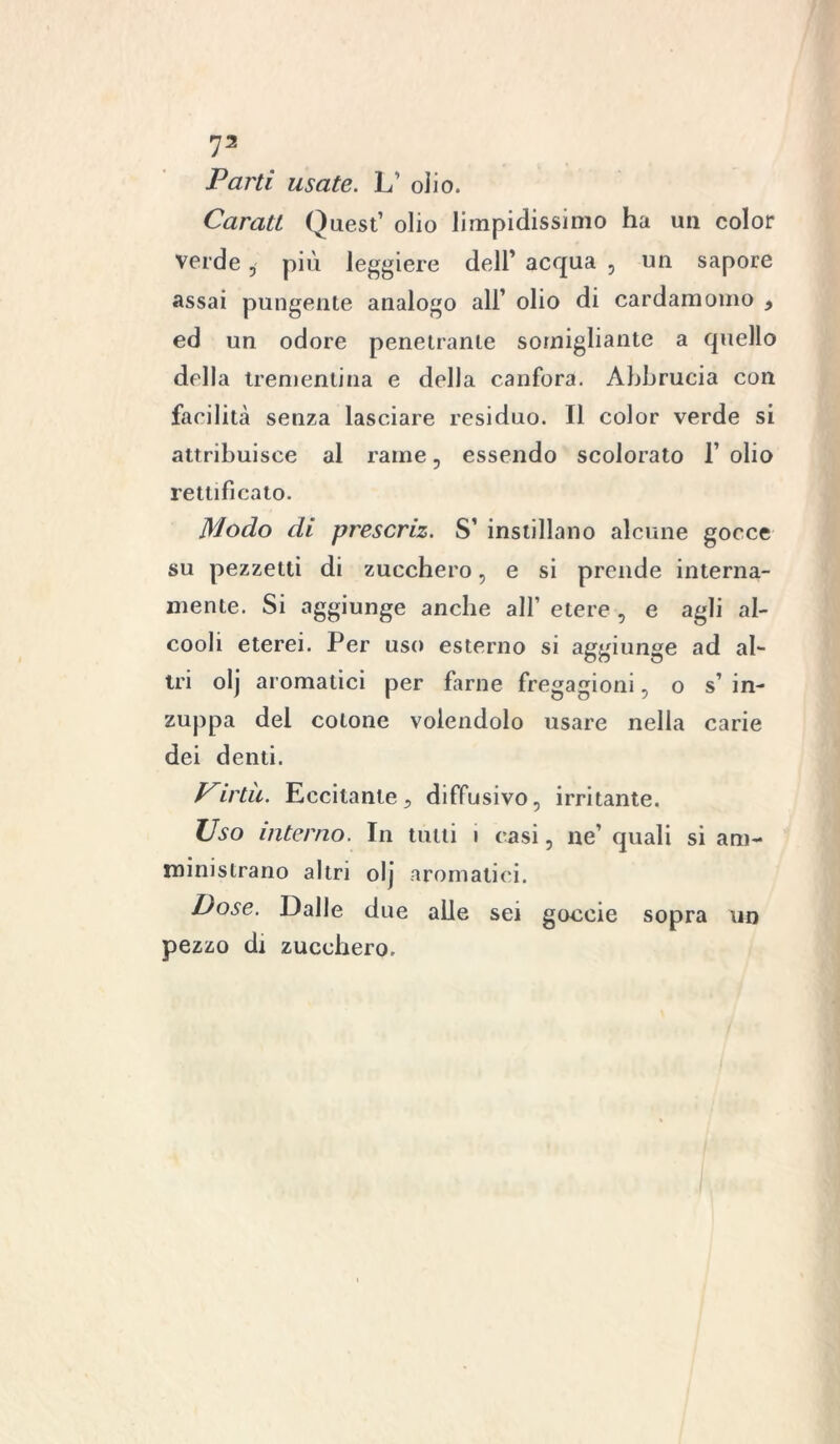 Parti usate. L’ olio. Caratt Quest’ olio limpidissimo ha un color verde , più leggiere dell’ acqua , un sapore assai pungente analogo all’ olio di cardamomo , ed un odore penetrante somigliante a quello della trementina e della canfora. Abbrucia con facilità senza lasciare residuo. Il color verde si attribuisce al rame, essendo scolorato 1’ olio rettificato. Modo di prescriz. S’ instillano alcune gocce su pezzetti di zucchero, e si prende interna- mente. Si aggiunge anche all’ etere , e agli al- cooli eterei. Per uso esterno si aggiunge ad al- tri olj aromatici per farne fregagioni, o s’ in- zuppa del cotone volendolo usare nella carie dei denti. Pirtìi. Eccitante, diffusivo, irritante. Uso interno. In tulli i casi, ne’ quali si am- ministrano altri olj aromatici. Pose. Dalle due alle sei goccie sopra un pezzo di zucchero.