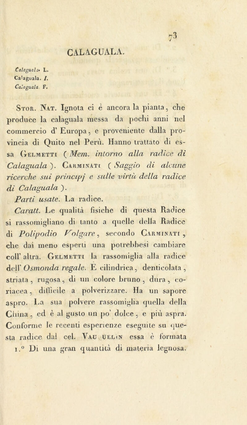 CALAGUALA. Calaguaii» L. Calaguala. /. Calaguala F. Stor. Nat. Ignota ci é ancorala pianta, che produce la calaguala messa da pochi anni nel commercio d’ Europa, e proveniente dalla pro- vincia di Quito nel Perù. Hanno trattato di es- sa (telmetti ( Mem. intorno alla radice di Calaguala ). Carminati ( Saggio di alcune ricerche sui principi e sulle virtù della radice di Calaguala ). Parti usate. La radice. Carati. Le cpialità fisiche di questa Radice si rassomigliano di tanto a quelle della Radice di Polipodio Volgare, secondo Carminati, che dai meno esperti una polrebbesi cambiare coll1 altra. Gelmetti la rassomiglia alla radice dell’ Osmonda regale. E cilindrica, denticolata, striata, rugosa, di un colore bruno, dura, co- riacea , difficile a polverizzare. Ha un sapore aspro. La sua polvere rassomiglia quella della China , ed è al gusto un po’ dolce, e più aspra. Conforme le recenti esperienze eseguite su que- sta radice dal cel. Vau uelin essa è formata i.° Di una gran quantità di materia legnosa.