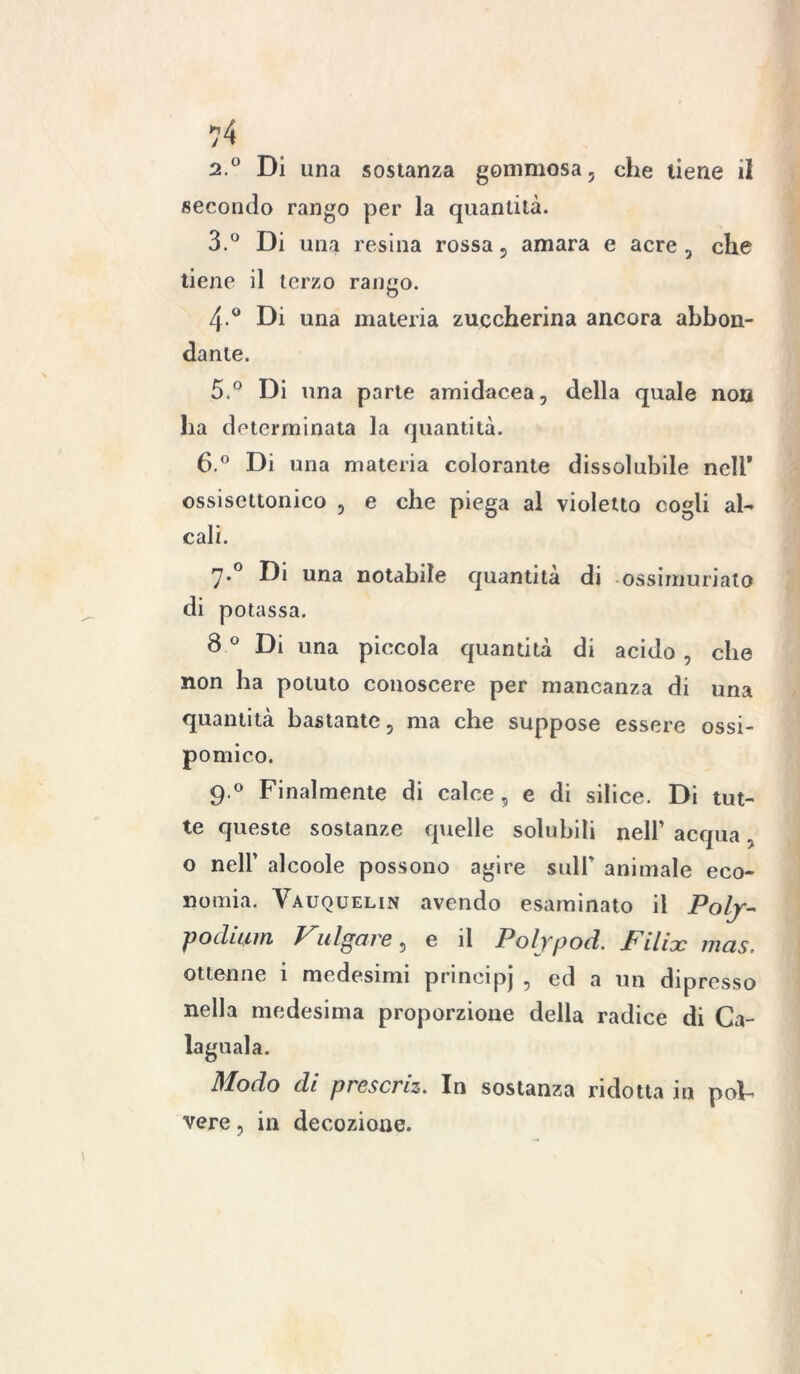 2. ° Di una sostanza gommosa , che tiene il secondo rango per la quantità. 3. ° Di una resina rossa 5 amara e acre , che tiene il terzo rango. 4-° Di una materia zuccherina ancora abbon- dante. 5 ° Di una parte amidacea, della quale non ha determinata la quantità. 6.° Di una materia colorante dissolubile nell* ossisettonico , e che piega al violetto cogli al- cali. 7*° una notabile quantità di ossimuriato di potassa. 8 ° Di una piccola quantità di acido , che non ha potuto conoscere per mancanza di una quantità bastante, ma che suppose essere ossi- pomico. 9.0 Finalmente di calce, e di silice. Di tut- te queste sostanze quelle solubili nell’ acqua, o nell’ alcoole possono agire sull’ animale eco- nomia. Vauquelin avendo esaminato il Poly- podiiim Vni gare, e il Polypod. Pili jc mas, ottenne i medesimi prineipj , ed a un dipresso nella medesima proporzione della radice di Ca- Modo di prescriz. In sostanza ridotta in pol- vere , in decozione.