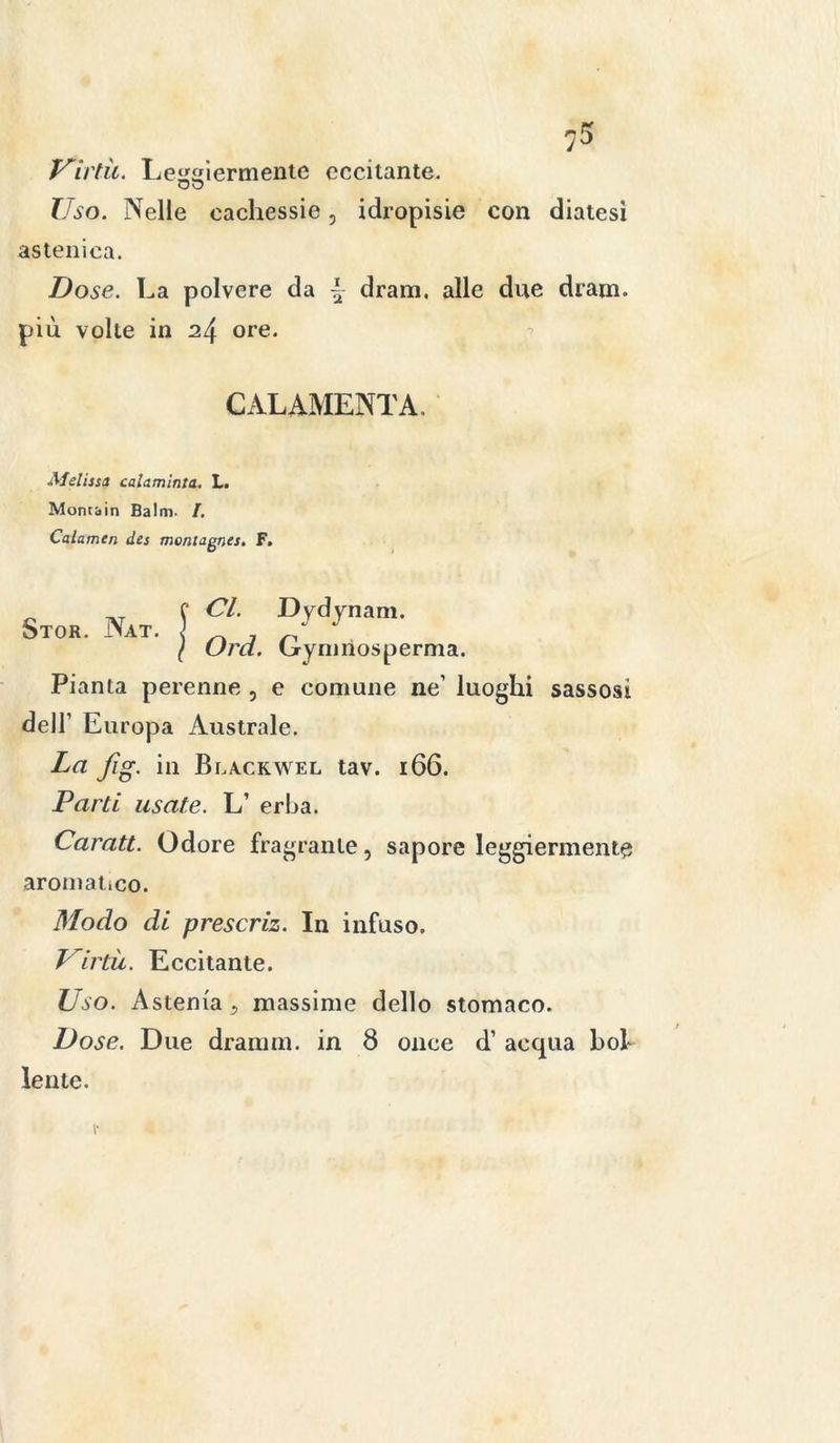 Virtù. Leggiermente eccitante. OD Uso. Nelle cachessie, idropisie con diatesi astenica. Dose. La polvere da \ dram, alle due dram. più volte in 24 ore. CALAMENTA. Melissa, calaminta. L. Montain Balm. I. Calamen des montagnes. F. Stor. Nat. Cl. Dydynam. Ord. Gymiiosperma. Pianta perenne , e comune ne luoghi sassosi dell’ Europa Australe. La fig. in Blackwel tav. 166. Parti usate. L’ erba. Caratt. Odore fragrante, sapore leggiermente aromatico. Modo di prescriz. In infuso. Virtù. Eccitante. Uso. Astenia ^ massime dello stomaco. Dose. Due dranmi. in 8 once d’ acqua bol- lente.