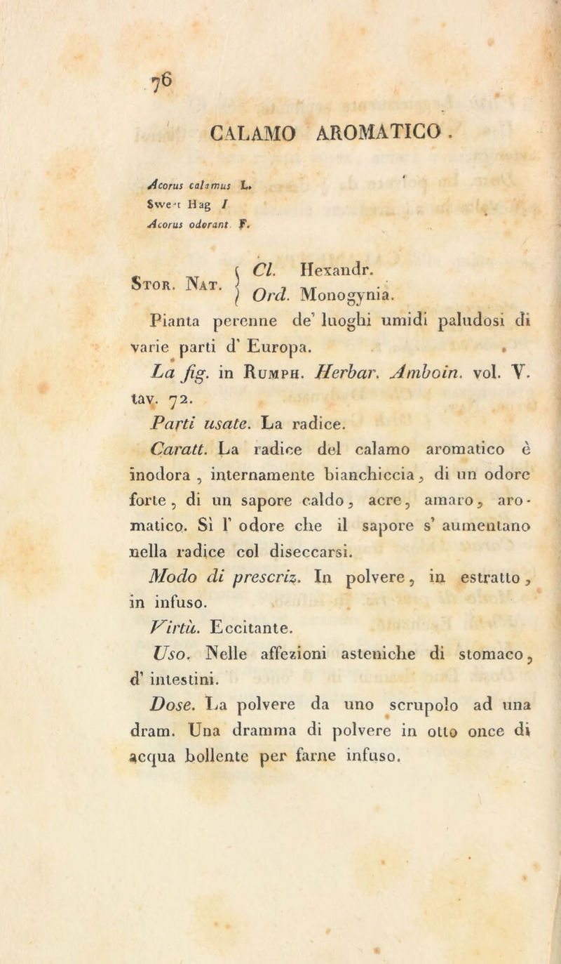 CALAMO AROMATICO . /icorus cahmus L. Swe't Hag / Atorus odorarli f. Stor. Nat. Cl. Hexandr. Orci. Monogenia. Pianta perenne de luoghi umidi paludosi di varie parti d' Europa. • La Jìg. in Rumph. Herbar. Amboin. voi. V. tav. 72. Parti usale. La radice. Carati. La radice del calamo aromatico è inodora , internamente bianchiccia, di un odore forte, di un sapore caldo, acre, amaro, aro- matico. Sì T odore che il sapore s’ aumentano nella radice col diseccarsi. Modo di prescriz. In polvere, in estratto, in infuso. Virtù. Eccitante. Uso. Nelle affezioni asteniche di stomaco, d’ intestini. Dose. I^a polvere da uno scrupolo ad una dram. Una dramma di polvere in olio once di acqua bollente per farne infuso.
