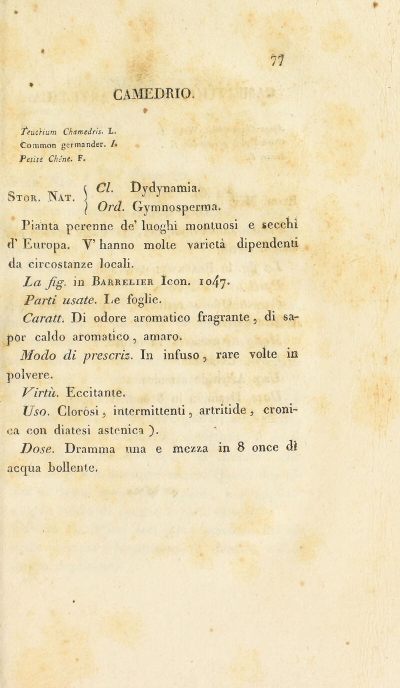 f 11 CAMEDRIO. » feuc'rium Chamedris. L. Common germander. /« Fetite Clune. F. - _T ( Cl. Dydynamia. 5tor. ÌNat. J ( Ora. Crymnospemia. Pianta perenne de’ luoghi montuosi e secchi d’ Europa. V’ hanno molte varietà dipendenti da circostanze locali. La fig. in Barrelier Icon. io47* Parti usate. Le foglie. Caratt. Di odore aromatico fragrante, di sa- por caldo aromatico , amaro. Modo di prescriz. In infuso, rare volle in polvere. Virtù. Eccitante. Uso. Clorosi, intermittenti, artritide , croni- ca con diatesi astenica ). Dose. Dramma una e mezza in 8 once di acqua bollente.