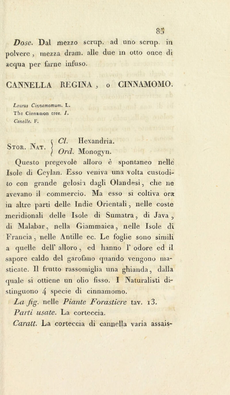83 Dose. Dal mezzo scrup, ad uno scrup iu polvere , mezza drain. alle due in otto once di acqua per farne infuso. CANNELLA REGINA , o CINNAMOMO. Laurus Cinnamomum. L. The Cinnamon tree. /. Cantile. F. Stor. Nat. Cl. Hexandria. Orci. Monogyn. Questo pregevole alloro è spontaneo nelle Isole di Ceylan. Esso veniva una volta custodi- to con grande gelosia dagli Olandesi, che ne avevano il commercio. Ma esso si coltiva ora in altre parti delle Indie Orientali, nelle coste meridionali delle Isole di Sumatra, di Java , di Malabar, nella Giammaica, nelle Isole di Francia, nelle Antille ec. Le foglie sono simili a quelle dell’ alloro, ed hanno Y odore ed il sapore caldo del garofano quando vengono ma- sticate. Il frutto rassomiglia una ghianda, dalla quale si ottiene un olio fisso. I Naturalisti di- stinguono 4 specie di cinnamomo. La jig. nelle Piante Forastiere tav. i3. Parti usate. La corteccia. Carati. La corteccia di cannella varia assais-