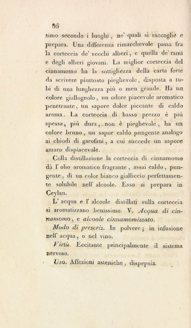 56 simo secondo ì luoghi, ne' quali si raccoglie e prepara. Una differenza rimarchevole passa fra la corteccia de’ vecchi alberi, e quella de' rami e degli alberi giovani. La miglior corteccia del cinnamomo ha la sottigliezza della carta forte da scrivere piuttosto pieghevole, disposta a tu- bi di una lunghezza più o men grande. Ha un colore giallognolo, un odore piacevole aromatico penetrante, un sapore dolce piccante di caldo aroma. La corteccia di basso prezzo è più spessa, più dura, non è pieghevole, ha un colore bruno, un sapor caldo pungente analogo ai chiodi di garofani, a cui succede un sapore amaro dispiacevole. Colla distillazione la corteccia di cinnamomo dà f olio aromatico fragrante , assai caldo, pun- gente , di un color bianco gialliccio perfettamen- te solubile nell' alcoole. Esso si prepara in Ceylan. L’ acqua e 1’ alcoole distillati sulla corteccia si aromatizzano benissimo. V. Acqua di cin- namomo , e alcoole cinnamomizzato. Modo di prescriz. In polvere 3 in infusione nell’ acqua, o nel vino. Firlà. Eccitante principalmente il sistema nervoso. Uso. Affezioni asteniche dispepsia.