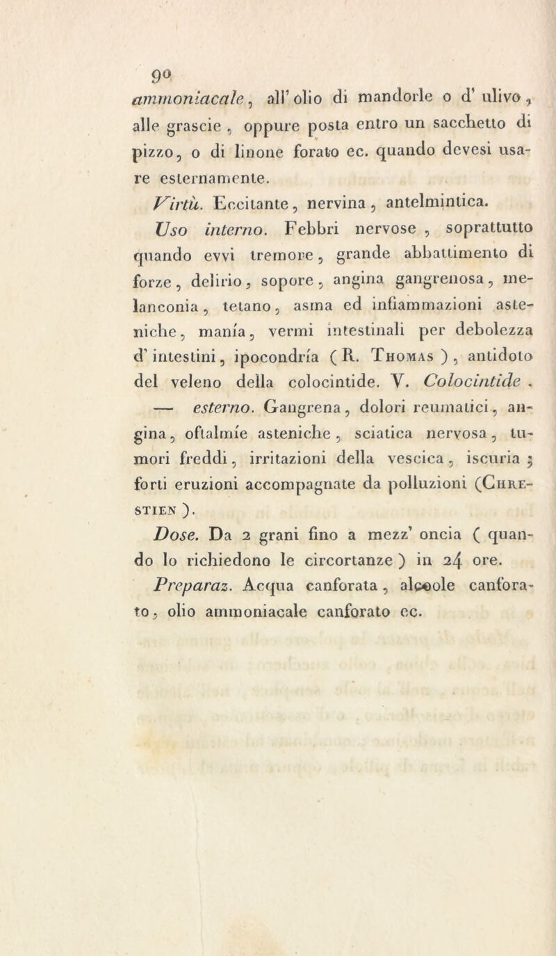 9° ammoniacale, all’olio di mandorle o d’ulivo, alle grascie , oppure posta entro un sacchetto di pizzo, o di linone forato ec. quando devesi usa- re esternamente. Virtù. Eccitante, nervina, antelmintica. Uso interno. Febbri nervose , soprattutto quando ovvi tremore, grande abbattimento di forze, delirio, sopore, angina gangrenosa, me- lanconia, tetano, asma ed infiammazioni aste- niche, mania, vermi intestinali per debolezza d’intestini, ipocondria ( R. Thomas), antidoto del veleno della colocintide. Y. Colocintide . — esterno. Gangrena, dolori reumatici , an- gina, oftalmie asteniche, sciatica nervosa, tu- mori freddi, irritazioni della vescica , iscuria ; forti eruzioni accompagnate da polluzioni (Chre- ST1EN ). Dose. Da 2 grani fino a mezz’ oncia ( quan- do lo richiedono le circortanze ) in 24 ore. Preparaz. Acqua canforata, alpeole canfora- to, olio ammoniacale canforato ec.
