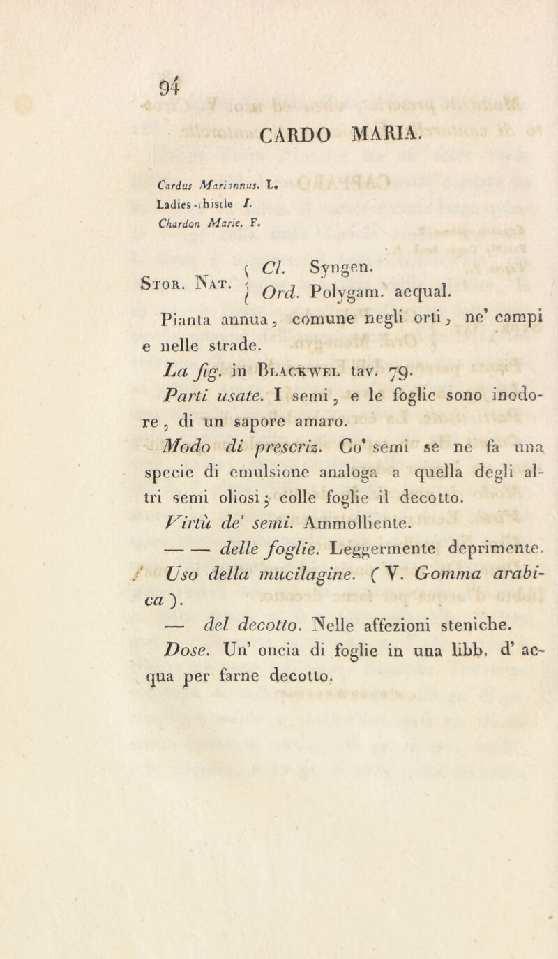 CARDO MARIA. Cariai Marunnus. L. Ladies-ihisile /. Chardon Marie. F. \ Ci. Syngen. Si or. Nat. ^ ord. Polygam. aequal. Pianta annua, comune negli orti 3 ne’ campi e nelle strade. La fig. in Blactcwel tav. 79. Parti usate. I semi, e le foglie sono inodo- re 5 di un sapore amaro. Modo di prescriz. Co* semi se ne fa una specie di emulsione analoga a quella degli al- tri semi oliosi 3 colle foglie il decotto. Uirtìt de’ semi. Ammolliente. delle foglie. Leggermente deprimente. Uso della macilagine. ( V. Gomma arabi- ca ). — del decotto. Nelle affezioni steniche. Dose. Un oncia di foglie in una libb. d’ ac- qua per farne decotto.