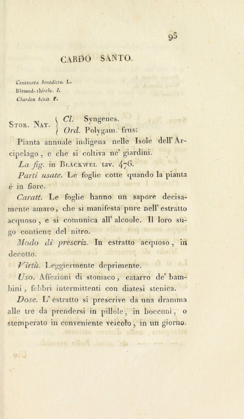 CARDO SANTO. Centaurea bencdicta. L. Blessed- thistlc. /. Chardon bénit. F. r c.roR. nat. ] CL Syngenes. I Ord. Polygam. fraisi Pianta annuale indigena nelle Isole dell Ar- cipelago , e che si coltiva ne’ giardini. La fig. in Blackwel tav. Parli usate. Le foglie cotte quando la pianta è in flore. Caratt. Le foglie hanno un sapore decisa- mente amaro, che si manifesta pure nell’estratto acquoso , e si comunica all’ alcoole. Il loro su- o contiene del nitro. n Modo di prèscriz. In estratto acquoso, in decotto. flirta. Leggiermente deprìmente. Uso. Affezioni di stomaco , catarro de’ bam- bini ^ febbri intermittenti con diatesi stenica. Dose. L’ estratto si prescrive da una dramma alle tre da prendersi in pillole, in bocconi, o stemperato in conveniente veicolo, in un giorno.