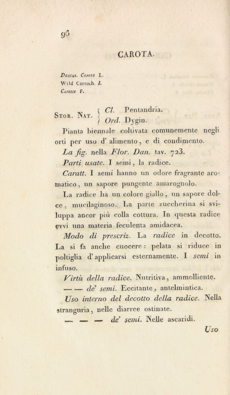 CAROTA. Daucus. Carota L. Wild Carroih. /. Curotte F. c CI. Pentandria. Stor. Nat. < _ _ . \ Orci. Dygin. Pianta biennale coltivata comunemente negli orti per uso ci’ alimento, e di condimento. La fig. nella Fior. Dan. tav. Parti usate. I semi, la radice. Caratt. I semi hanno un odore fragrante aro- matico, un sapore pungente amarognolo. La radice ha un colore giallo , un sapore dol- ce , mucilaginoso. La parte zuccherina si svi- luppa ancor più colla cottura. In questa radice evvi una materia feculenta amidacea. Modo di prescriz. La radice in decotto. La si fa anche cuocere : pelata si riduce in poltiglia d’applicarsi esternamente. I semi in infuso. Virtù della radice. Nutritiva, ammolliente. de* semi. Eccitante, antelmintica. Uso interno del decotto della radice. Nella stranguria, nelle diarree ostinate. _ — de* semi. Nelle ascaridi. Uso