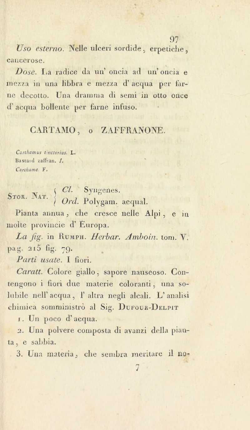 Uso esterno. Nelle ulceri sordide, erpetiche, cancerose. Dose. La radice da un’ oncia ad un’ oncia e mezza in una libbra e mezza d’ acqua per far- ne decotto. Una dramma di semi in otto once d’ acqua bollente per farne infuso. CARTAMO, o ZAFFRANONE. Cartkamus tinctorius. L. Bastai d zaft'ran. I. Carihame F. Stor. Nat. ( CI. Syngenes. \ Orci. Polygarn. acquai. Pianta annua, che cresce nelle Alpi, e in molte provincie d’ Europa. La jig. in Ruiviph. Herbar. Amboin. tom. Y, pag. 2i5 fìg. 79. Parti usate. I fiori. Caratt. Colore giallo, sapore nauseoso. Con- tengono i fiori due materie coloranti, una so- lubile iielF acqua, l’altra negli alcali. L’analisi chimica somministrò al Sig. Dufour-Delpit 1. Un poco d’acqua. 2. Una polvere composta di avanzi della pian- ta , e sabbia. 3. Una materia, che sembra meritare il no- n J