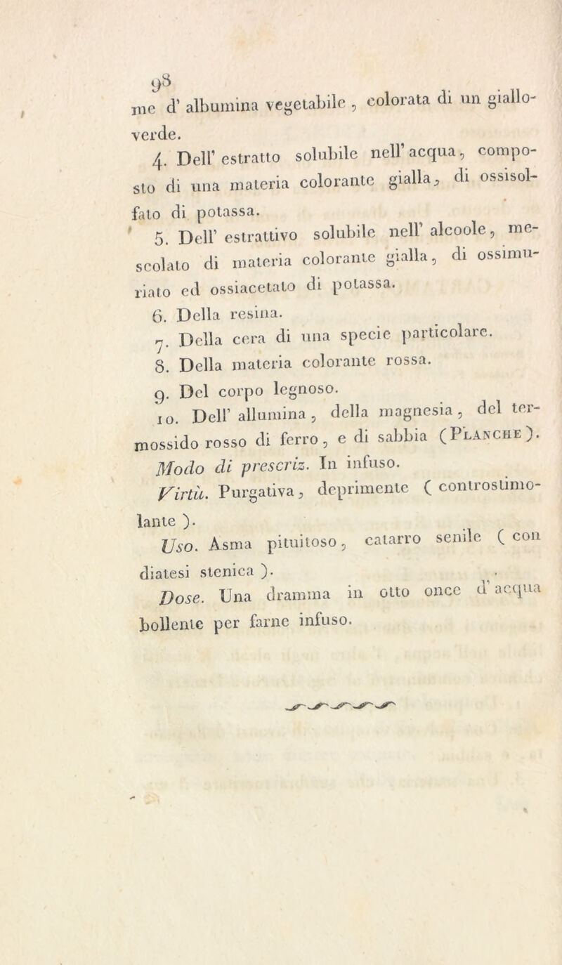ì)3 jue cl’ albumina vegetabile , colorata cb un giallo- verde. 4. Dell’ estratto solubile nell1 acqua, compo- SIO ai una materia colorante gialla, di ossisol- f fato di potassa. 5. Dell1 estrattivo solubile nell alcoolc, me scolato di materia colorante gialla, di ossimu riato ed ossiacetato di potassa. 6. Della resina. m 7. Della cera di una specie particolare. 8. Della materia colorante rossa. 9. Del corpo legnoso. 10. Dell’ allumina, della magnesia, del ter- ossido rosso di ferro, e di sabbia (PlAnche). Modo di prescriz. In infuso. Virtù. Purgativa, deprimente ( conlrostimo- lante ). Uso. Asma piumoso, catarro senile ( con diatesi stenica ). Vose. Una dramma in otto once d acqua bollente per farne infuso.